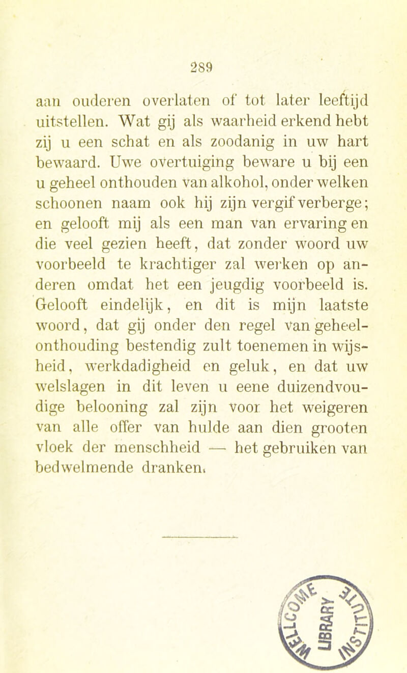 2S9 aan ouderen overlaten of tot later leeftijd uitstellen. Wat gij als waarheid erkend hebt zij u een schat en als zoodanig in uw hart bewaard. Uwe overtuiging beware u bij een u geheel onthouden van alkohol, onder welken schoonen naam ook hij zijn vergif verberge; en gelooft mij als een man van ervaring en die veel gezien heeft, dat zonder woord uw voorbeeld te krachtiger zal werken op an- deren omdat het een jeugdig voorbeeld is. Gelooft eindelijk, en dit is mijn laatste woord, dat gij onder den regel van geheel- onthouding bestendig zult toenemen in wijs- heid, werkdadigheid en geluk, en dat uw welslagen in dit leven u eene duizendvou- dige belooning zal zijn voor het weigeren van alle offer van hulde aan dien grooten vloek der menschheid — het gebruiken van bedwelmende dranken.