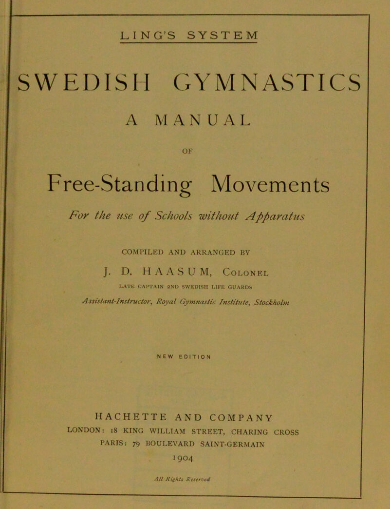 LING’S SYSTEM SWEDISH CxYMNASTICS A MANUAL OF « Free-Standing Movements For the 'use of Schools without Apparatus COMPILED AND ARRANGED BY J. D. H A A S U M, Colonel LATE CAPTAIN 2ND SWEDISH LIFE GUARDS Assista7it-Instructor, Royal Gytnnastic Institute, Stockholm NEW EDITION HACHETTE AND COMPANY LONDON: i8 KING WILLIAM STREET, CHARING CROSS PARIS: 79 BOULEVARD SAINT-GERMAIN 1904 All Rights Resemeti