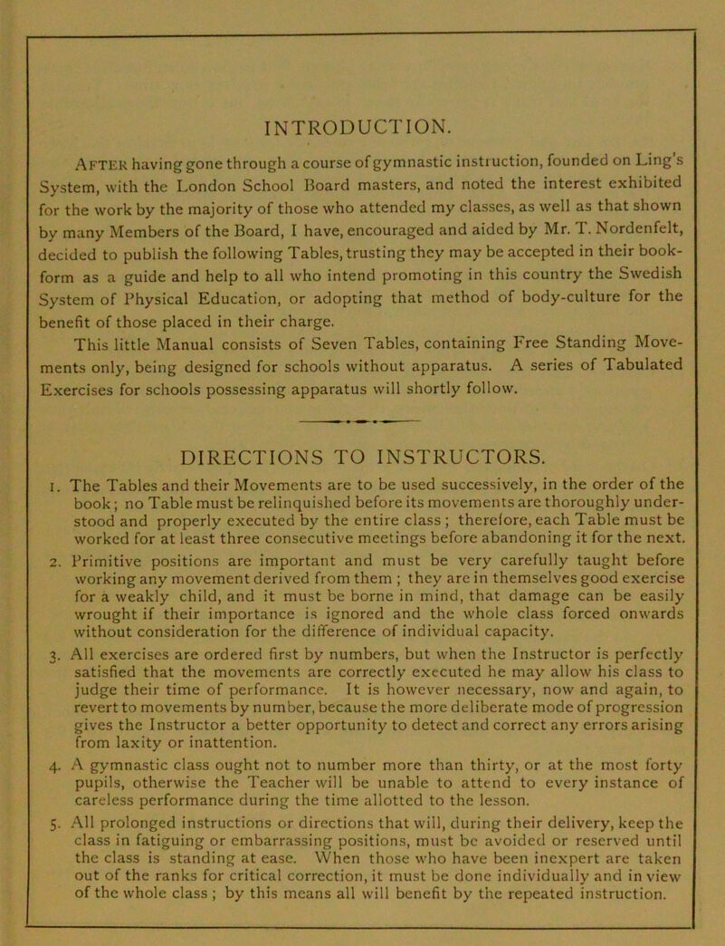 INTRODUCTION. After having gone through a course of gymnastic instruction, founded on Ling s System, with the London School Board masters, and noted the interest exhibited for the work by the majority of those who attended my classes, as well as that shown by many Members of the Board, I have, encouraged and aided by Mr. T. Nordenfelt, decided to publish the following Tables, trusting they may be accepted in their book- form as a guide and help to all who intend promoting in this country the Swedish System of Physical Education, or adopting that method of body-culture for the benefit of those placed in their charge. This little Manual consists of Seven Tables, containing Free Standing Move- ments only, being designed for schools without apparatus. A series of Tabulated Exercises for schools possessing apparatus will shortly follow. DIRECTIONS TO INSTRUCTORS. 1. The Tables and their Movements are to be used successively, in the order of the book; no Table must be relinquished before its movements are thoroughly under- stood and properly executed by the entire class ; therefore, each Table must be worked for at least three consecutive meetings before abandoning it for the next. 2. Primitive positions are important and must be very carefully taught before working any movement derived from them ; they are in themselves good exercise for a weakly child, and it must be borne in mind, that damage can be easily wrought if their importance is ignored and the whole class forced onwards without consideration for the difference of individual capacity. 3. All exercises are ordered first by numbers, but when the Instructor is perfectly satisfied that the movements are correctly executed he may allow his class to judge their time of performance. It is however necessary, now and again, to revert to movements by number, because the more deliberate mode of progression gives the Instructor a better opportunity to detect and correct any errors arising from laxity or inattention. 4. A gymnastic class ought not to number more than thirty, or at the most forty pupils, otherwise the Teacher will be unable to attend to every instance of careless performance during the time allotted to the lesson. 5. All prolonged instructions or directions that will, during their delivery, keep the class in fatiguing or embarrassing positions, must be avoided or reserved until the class is standing at ease. When those who have been inexpert are taken out of the ranks for critical correction, it must be done individually and in view of the whole class ; by this means all will benefit by the repeated instruction.