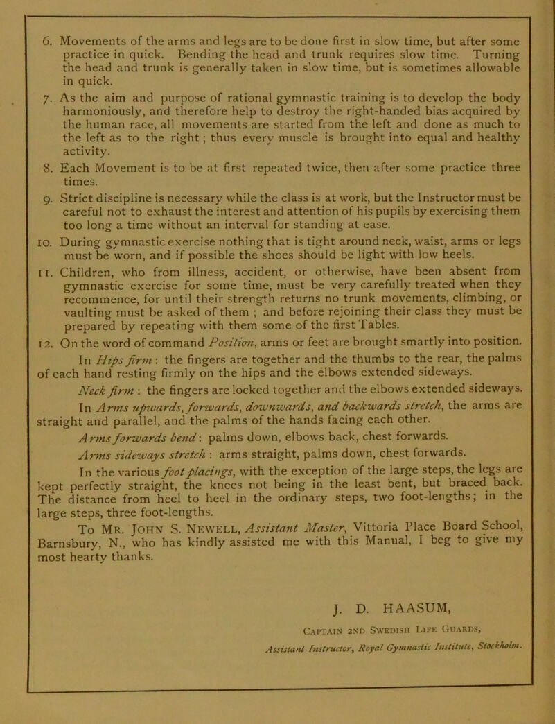 practice in quick. Bending the head and trunk requires slow time. Turning the head and trunk is generally taken in slow time, but is sometimes allowable in quick. 7. As the aim and purpose of rational gymnastic training is to develop the body harmoniously, and therefore help to destroy the right-handed bias acquired by the human race, all movements are started from the left and done as much to the left as to the right; thus every muscle is brought into equal and healthy activity. 8. Each Movement is to be at first repeated twice, then after some practice three times. 9. Strict discipline is necessary while the class is at work, but the Instructor must be careful not to exhaust the interest and attention of his pupils by exercising them too long a time without an interval for standing at ease. 10. During gymnastic exercise nothing that is tight around neck, waist, arms or legs must be worn, and if possible the shoes should be light with low heels. 11. Children, who from illness, accident, or otherwise, have been absent from gymnastic exercise for some time, must be very carefully treated when they recommence, for until their strength returns no trunk movements, climbing, or vaulting must be asked of them ; and before rejoining their class they must be prepared by repeating with them some of the first Tables. 12. On the word of command Position, arms or feet are brought smartly into position. In Hips firm : the fingers are together and the thumbs to the rear, the palms of each hand resting firmly on the hips and the elbows extended sideways. Neck firm : the fingers are locked together and the elbows extended sideways. In Arms upwards, forwards, downwards, and backwards stretch, the arms are straight and parallel, and the palms of the hands facing each other. Arms forwards bend\ palms down, elbows back, chest forwards. Arms sideivays stretch : arms straight, palms down, chest forwards. In the various foot placings, with the exception of the large steps, the legs are kept perfectly straight, the knees not being in the least bent, but braced back. The distance from heel to heel in the ordinary steps, two foot-lengths; in the large steps, three foot-lengths. To Mr. John S. Assistant Master, Vittoria Place Board School, Barnsbury, N., who has kindly assisted me with this Manual, I beg to give my most hearty thanks. J. D. HAASUM, Captain 2nd Swedish Life Guards, Assistant-Instructor, Royal Gymnastic Institute, Stockholm.