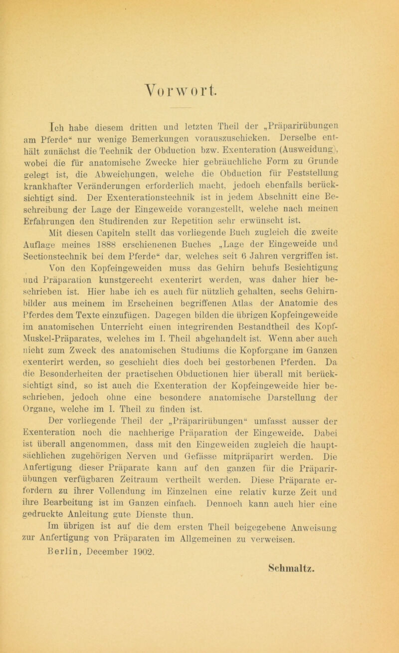 Ich habe diesem dritten und letzten Theil der „Präparirübungen am Pferde“ nur wenige Bemerkungen vorauszuschicken. Derselbe ent- hält zunächst die Technik der Obduction bzw. Exenteration (Ausweidung), wobei die für anatomische Zwecke hier gebräuchliche Form zu Grunde gelegt ist, die Abweichungen, welche die Obduction für Feststellung krankhafter Veränderungen erforderlich macht, jedoch ebenfalls berück- sichtigt sind. Der Exenterationstechnik ist in jedem Abschnitt eine Be- schreibung der Lage der Eingeweide vorangestellt, welche nach meinen Erfahrungen den Studirenden zur Repetition sehr erwünscht ist. Mit diesen Capiteln stellt das vorliegende Buch zugleich die zweite Auflage meines 1888 erschienenen Buches „Lage der Eingeweide und Sectionstechnik bei dem Pferde“ dar, welches seit 6 Jahren vergriffen ist. Von den Kopfeingeweiden muss das Gehirn behufs Besichtigung und Präparation kunstgerecht exenterirt werden, was daher hier be- schrieben ist. Hier habe ich es auch für nützlich gehalten, sechs Gehirn- bilder aus meinem im Erscheinen begriffenen Atlas der Anatomie des Pferdes dem Texte einzufügen. Dagegen bilden die übrigen Kopfeingeweide im anatomischen Unterricht einen integrirenden Bestandtheil des Kopf- Muskel-Präparates, welches im I. Theil abgehandelt ist. Wenn aber auch nicht zum Zweck des anatomischen Studiums die Kopforgane im Ganzen exenterirt werden, so geschieht dies doch bei gestorbenen Pferden. Da die Besonderheiten der practischen Obductionen hier überall mit berück- sichtigt sind, so ist auch die Exenteration der Kopfeingeweide hier be- schrieben, jedoch ohne eine besondere anatomische Darstellung der Organe, welche im I. Theil zu finden ist. Der vorliegende Theil der „Präparirübungen“ umfasst ausser der Exenteration noch die nachherige Präparation der Eingeweide. Dabei ist überall angenommen, dass mit den Eingeweiden zugleich die haupt- sächlichen zugehörigen Nerven und Gefässe mitpräparirt werden. Die Anfertigung dieser Präparate kann auf den ganzen für die Präparir- übungen verfügbaren Zeitraum vertheilt werden. Diese Präparate er- fordern zu ihrer Vollendung im Einzelnen eine relativ kurze Zeit und ihre Bearbeitung ist im Ganzen einfach. Dennoch kann auch hier eine gedruckte Anleitung gute Dienste thun. Im übrigen ist auf die dem ersten Theil beigegebene Anweisung zur Anfertigung von Präparaten im Allgemeinen zu verweisen. Berlin, December 1902. Schmal tz.