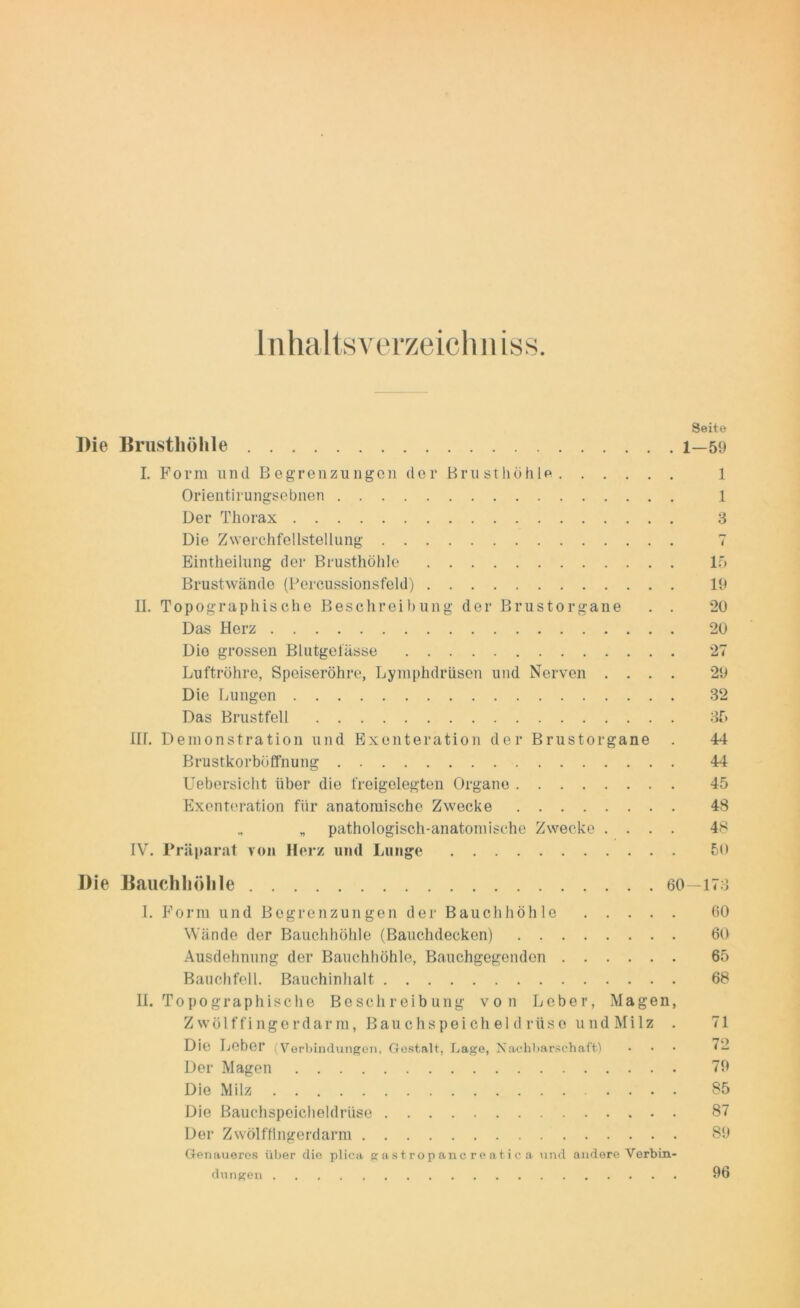 Inhaltsverzeichn iss. Seite Die Brusthöhle l—59 I. Form u nd Begrenzungen der Br u st höhle 1 Orientirungscbnen 1 Der Thorax 3 Die Zwerchfellstellung 7 Eintheilung der Brusthöhle 15 Brustwände (Percussionsfeld) 19 II. Topographische Beschreibung der Brustorgane . . 20 Das Herz 20 Dio grossen Blutgefässe 27 Luftröhre, Speiseröhre, Lyraphdrüsen und Nerven .... 29 Die Lungen 32 Das Brustfell 35 HL Demonstration und Exenteration der Brustorgane . 44 Brustkorböffnung 44 Uebersicht über die freigelegten Organe 45 Exenteration für anatomische Zwecke 48 „ „ pathologisch-anatomische Zwecke .... 48 IV. Präparat von Herz und Lunge 50 Die Bauchhöhle 60—173 I. Form und Begrenzungen der Bauchhöhle 60 Wände der Bauchhöhle (Bauchdecken) 60 Ausdehnung der Bauchhöhle, Bauchgegenden 65 Bauchfell. Bauchinhalt 68 II. Topographische Beschreibung von Leber, Magen, Zwölffingerdarm, Bauchspeicheldrüse u nd Mi 1 z . 71 Die Leber (Verbindungen, Gestalt, Lage, Nachbarschaft) • • • 72 Der Magen 79 Die Milz 85 Die Bauchspeicheldrüse 87 Der Zwölffingerdarm 89 Genaueres über die plica gastrop anc re atic a und andere Verbin- dungen 96