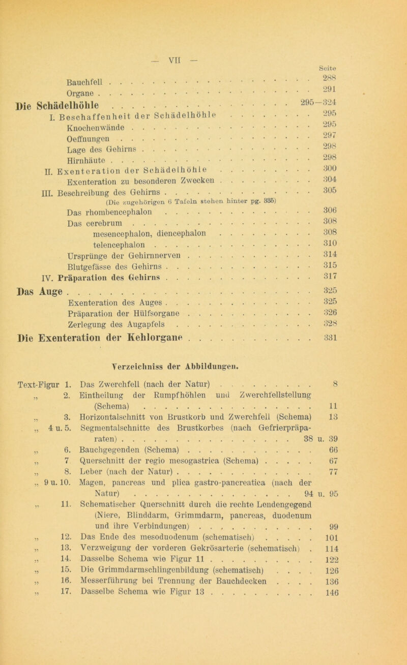 Seite Bauchfell OQ1 Organe Die Schädelhöhle 295-324 I. Beschaffenheit der Schädelhöhle 295 Knochenwände Oeffnungen Lage des Gehirns Hirnhäute H. Exenteration der Schädelhöhle 300 Exenteration zu besonderen Zwecken 304 IH. Beschreibung des Gehirns 305 (Die zugehörigen 6 Tafeln stehen hinter pg. 335) Das rhorabencephalon 306 Das cerebrum 308 ruesencephalon, diencephalon 308 telencephalon 310 Ursprünge der Gehirnnerven 314 Blutgefässe des Gehirns 315 IV. Präparation des Gehirns 317 Das Auge 325 Exenteration des Auges 325 Präparation der Htilfsorgane 326 Zerlegung des Augapfels 328 Die Exenteration der Kehlorgane 331 Verzeichntes der Abbildungen. Text-Figur 1. Das Zwerchfell (nach der Natur) 8 „ 2. Eintheilung der Rumpf höhlen und Zwerchfellstellung (Schema) 11 „ 3. Horizontalschnitt von Brustkorb und Zwerchfell (Schema) 13 „ 4 u. 5. Segmentalschnitte des Brustkorbes (nach Gefrierpräpa- raten) 38 u. 39 „ 6. Bauchgegenden (Schema) 66 „ 7 Querschnitt der regio mesogastrica (Schema) 67 „ 8. Leber (nach der Natur) 77 „ 9 u. 10. Magen, pancreas und plica gastro-pancreatica (nach der Natur) 94 u. 95 „ 11. Schematischer Querschnitt durch die rechte Lendengegend (Niere, Blinddarm, Grimmdarm, pancreas, duodenum und ihre Verbindungen) 99 „ 12. Das Ende des mesoduodenum (schematisch) 101 „ 13. Verzweigung der vorderen Gekrösarterie (schematisch) . 114 „ 14. Dasselbe Schema wie Figur 11 122 „ 15. Die Grimmdarmschiingenbildung (schematisch) .... 126 „ 16. Messerführung bei Trennung der Bauchdecken .... 136 „ 17. Dasselbe Schema wie Figur 13 146