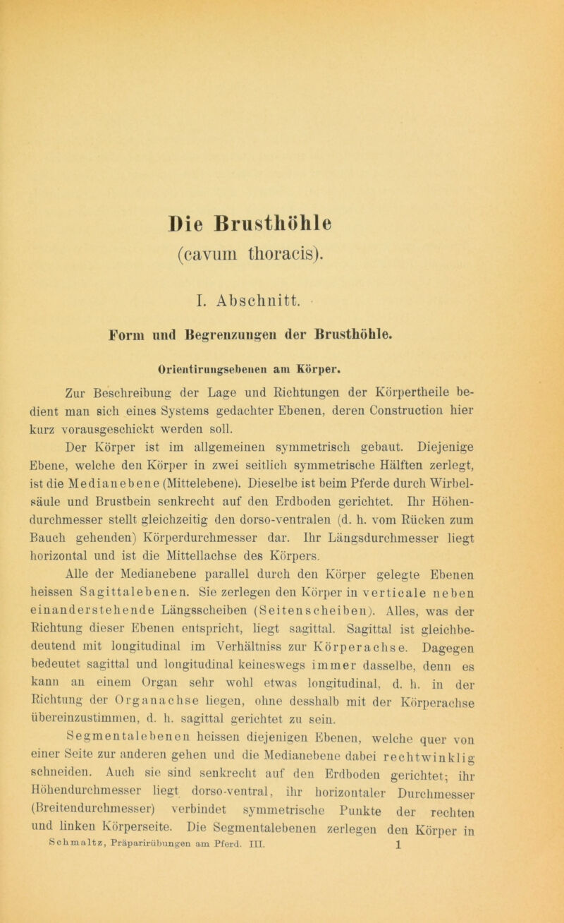 Die Brusthöhle (cavum thoracis). I. Abschnitt. Form und Begrenzungen der Brusthöhle. Orientirungsebeneii am Körper. Zur Beschreibung der Lage und Richtungen der Körpertheile be- dient man sich eines Systems gedachter Ebenen, deren Construction hier kurz vorausgeschickt werden soll. Der Körper ist im allgemeinen symmetrisch gebaut. Diejenige Ebene, welche den Körper in zwei seitlich symmetrische Hälften zerlegt, ist die Medianebene (Mittelebene). Dieselbe ist beim Pferde durch Wirbel- säule und Brustbein senkrecht auf den Erdboden gerichtet. Ihr Höhen- durchmesser stellt gleichzeitig den dorso-ventralen (d. h. vom Rücken zum Bauch gehenden) Körperdurchmesser dar. Ihr Längsdurchmesser liegt horizontal und ist die Mittellachse des Körpers. Alle der Medianebene parallel durch den Körper gelegte Ebenen heissen Sagittalebenen. Sie zerlegen den Körper in verticale neben einanderstehende Längsscheiben (Seitenscheiben). Alles, was der Richtung dieser Ebenen entspricht, liegt sagittal. Sagittal ist gleichbe- deutend mit longitudinal im Verhältniss zur Körperachse. Dagegen bedeutet sagittal und longitudinal keineswegs immer dasselbe, denn es kann an einem Organ sehr wohl etwas longitudinal, d. h. in der Richtung der Organachse liegen, ohne desshalb mit der Körperachse übereinzustimmen, d. h. sagittal gerichtet zu sein. Segmentalebenen heissen diejenigen Ebenen, welche quer von einer Seite zur anderen gehen und die Medianebene dabei rechtwinklig schneiden. Auch sie sind senkrecht auf den Erdboden gerichtet; ihr Höhendurchmesser liegt dorso-ventral, ihr horizontaler Durchmesser (Breitendurchmesser) verbindet symmetrische Punkte der rechten und linken Körperseite. Die Segmentalebenen zerlegen den Körper in