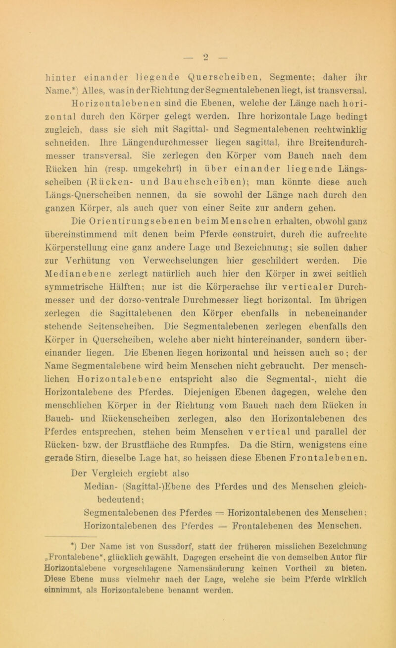 o hinter einander liegende Quersclieiben, Segmente; daher ihr Name.*) Alles, was in derRichtung der Segmentalebenen liegt, ist transversal. Horizontalebenen sind die Ebenen, welche der Länge nach hori- zontal durch den Körper gelegt werden. Ihre horizontale Lage bedingt zugleich, dass sie sich mit Sagittal- und Segmentalebenen rechtwinklig schneiden. Ihre Längendurchmesser liegen sagittal, ihre Breitendurch- messer transversal. Sie zerlegen den Körper vom Bauch nach dem Rücken hin (resp. umgekehrt) in über einander liegende Längs- scheiben (Rücken- und Bauchscheiben); man könnte diese auch Längs-Querscheiben nennen, da sie sowohl der Länge nach durch den ganzen Körper, als auch quer von einer Seite zur andern gehen. Die Orientirungsebenen beim Menschen erhalten, obwohl ganz übereinstimmend mit denen beim Pferde construirt, durch die aufrechte Körperstellung eine ganz andere Lage und Bezeichnung; sie sollen daher zur Verhütung von Verwechselungen hier geschildert werden. Die Medianebene zerlegt natürlich auch hier den Körper in zwei seitlich symmetrische Hälften; nur ist die Körperachse ihr verticaler Durch- messer und der dorso-ventrale Durchmesser liegt horizontal. Im übrigen zerlegen die Sagittalebeilen den Körper ebenfalls in nebeneinander stehende Seitenscheiben. Die Segmentalebenen zerlegen ebenfalls den Körper in Querscheiben, welche aber nicht hintereinander, sondern über- einander liegen. Die Ebenen liegen horizontal und heissen auch so; der Name Segmentalebene wird beim Menschen nicht gebraucht. Der mensch- lichen Horizontalebene entspricht also die Segmental-, nicht die Horizontalebene des Pferdes. Diejenigen Ebenen dagegen, welche den menschlichen Körper in der Richtung vom Bauch nach dem Rücken in Bauch- und Rückenscheiben zerlegen, also den Horizontalebenen des Pferdes entsprechen, stehen beim Menschen vertical und parallel der Rücken- bzw. der Brustfläche des Rumpfes. Da die Stirn, wenigstens eine gerade Stirn, dieselbe Lage hat, so heissen diese Ebenen Erontalebenen. Der Vergleich ergiebt also Median- (Sagittal-)Ebene des Pferdes und des Menschen gleich- bedeutend; Segmentalebenen des Pferdes = Horizontalebenen des Menschen; Horizontalebenen des Pferdes = Frontalebenen des Menschen. *) Der Name ist von Sussdorf, statt der früheren misslichen Bezeichnung „Frontalebene“, glücklich gewählt. Dagegen erscheint die von demselben Autor für Horizontalebene vorgeschlagene Namensänderung keinen Vortheil zu bieten. Diese Ebene muss vielmehr nach der Lage, welche sie beim Pferde wirklich einnimmt, als Horizontalebene benannt werden.