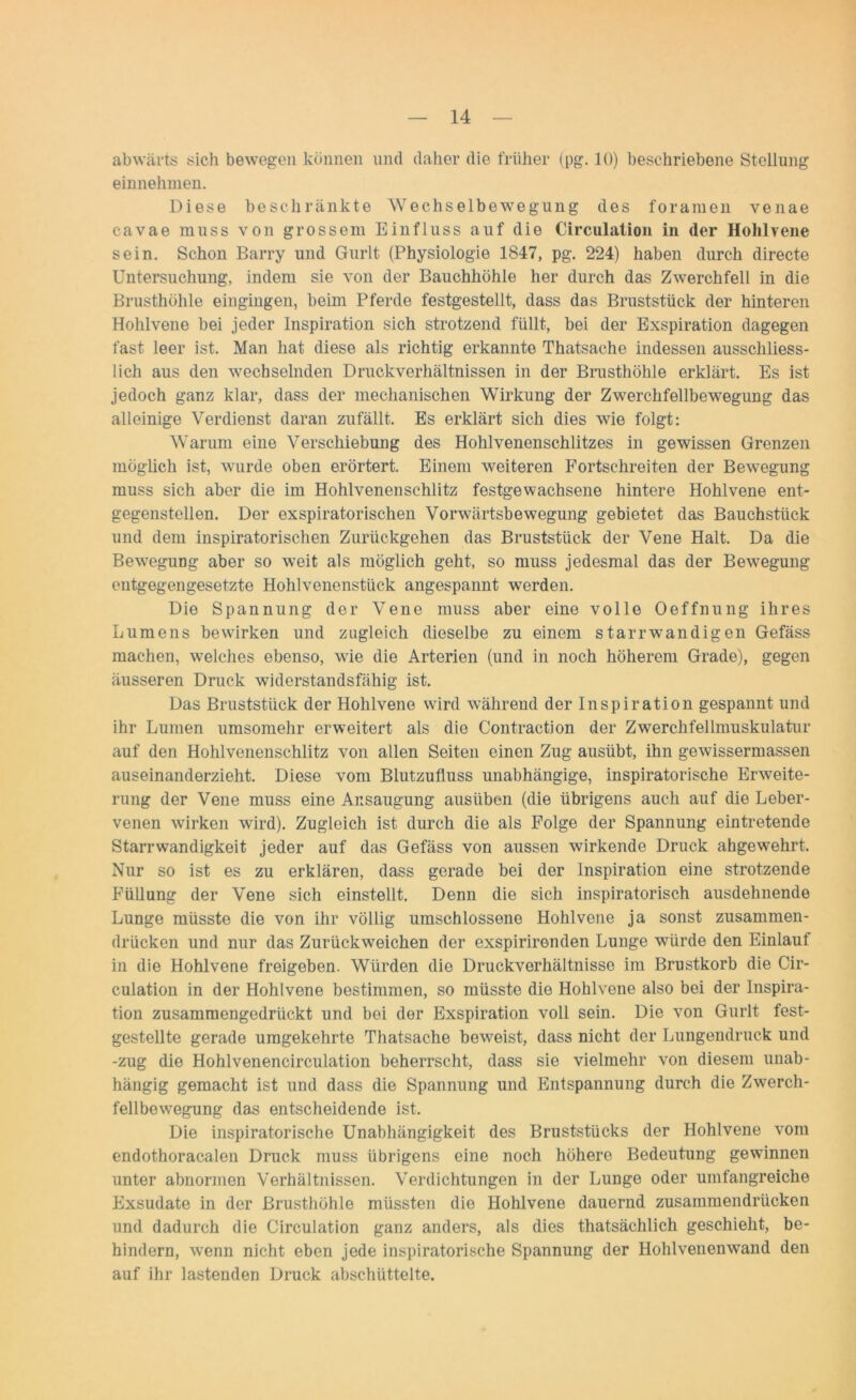 abwärts sich bewegen können und daher die früher (pg. 10) beschriebene Stellung einnehmen. Diese beschränkte Wechselbewegung des foramen venae cavae muss von grossem Einfluss auf die Circulation in (1er Hohlvene sein. Schon Barry und Gurlt (Physiologie 1847, pg. 224) haben durch directe Untersuchung, indem sie von der Bauchhöhle her durch das Zwerchfell in die Brusthöhle eingingen, beim Pferde festgestellt, dass das Bruststück der hinteren Hohlvene bei jeder Inspiration sich strotzend füllt, bei der Exspiration dagegen fast leer ist. Man hat diese als richtig erkannte Thatsache indessen ausschliess- lich aus den wechselnden Druckverhältnissen in der Brusthöhle erklärt. Es ist jedoch ganz klar, dass der mechanischen Wirkung der Zwerchfellbewegung das alleinige Verdienst daran zufällt. Es erklärt sich dies wie folgt: Warum eine Verschiebung des Hohlvenenschlitzes in gewissen Grenzen möglich ist, wurde oben erörtert. Einem weiteren Fortschreiten der Bewegung muss sich aber die im Hohlvenenschlitz festgewachsene hintere Hohlvene ent- gegenstellen. Der exspiratorischen Vorwärtsbewegung gebietet das Bauchstück und dem inspiratorischen Zurückgehen das Bruststück der Vene Halt. Da die Bewegung aber so weit als möglich geht, so muss jedesmal das der Bewegung entgegengesetzte Hohlvenenstück angespannt werden. Die Spannung der Vene muss aber eine volle Oeffnung ihres Lumens bewirken und zugleich dieselbe zu einem starrwandigen Gefäss machen, welches ebenso, wie die Arterien (und in noch höherem Grade), gegen äusseren Druck widerstandsfähig ist. Das Bruststück der Hohlvene wird während der Inspiration gespannt und ihr Lumen umsomehr erweitert als die Contraction der Zwerchfellmuskulatur auf den Hohlvenenschlitz von allen Seiten einen Zug ausübt, ihn gewissermassen auseinanderzieht. Diese vom Blutzufluss unabhängige, inspiratorische Erweite- rung der Vene muss eine Ansaugung ausüben (die übrigens auch auf die Leber- venen wirken wird). Zugleich ist durch die als Folge der Spannung eintretende Starrwandigkeit jeder auf das Gefäss von aussen wirkende Druck ahgewehrt. Nur so ist es zu erklären, dass gerade bei der Inspiration eine strotzende Füllung der Vene sich einstellt. Denn die sich inspiratorisch ausdehnende Lunge müsste die von ihr völlig umschlossene Hohlvene ja sonst zusammen- drücken und nur das Zurückweichen der exspirirenden Lunge würde den Einlauf in die Hohlvene freigeben. Würden die Druckverhältnisse im Brustkorb die Cir- culation in der Hohlvene bestimmen, so müsste die Hohlvene also bei der Inspira- tion zusammengedrückt und bei der Exspiration voll sein. Die von Gurlt fest- gestellte gerade umgekehrte Thatsache beweist, dass nicht der Lungendruck und -zug die Hohlvenencirculation beherrscht, dass sie vielmehr von diesem unab- hängig gemacht ist und dass die Spannung und Entspannung durch die Zwerch- fellbewegung das entscheidende ist. Die inspiratorische Unabhängigkeit des Bruststücks der Hohlvene vom endothoracalen Druck muss übrigens eine noch höhere Bedeutung gewinnen unter abnormen Verhältnissen. Verdichtungen in der Lunge oder umfangreiche Exsudate in der Brusthöhle müssten die Hohlvene dauernd zusammendrücken und dadurch die Circulation ganz anders, als dies thatsächlich geschieht, be- hindern, wenn nicht eben jede inspiratorische Spannung der Hohlvenenwand den auf ihr lastenden Druck abschüttelte.