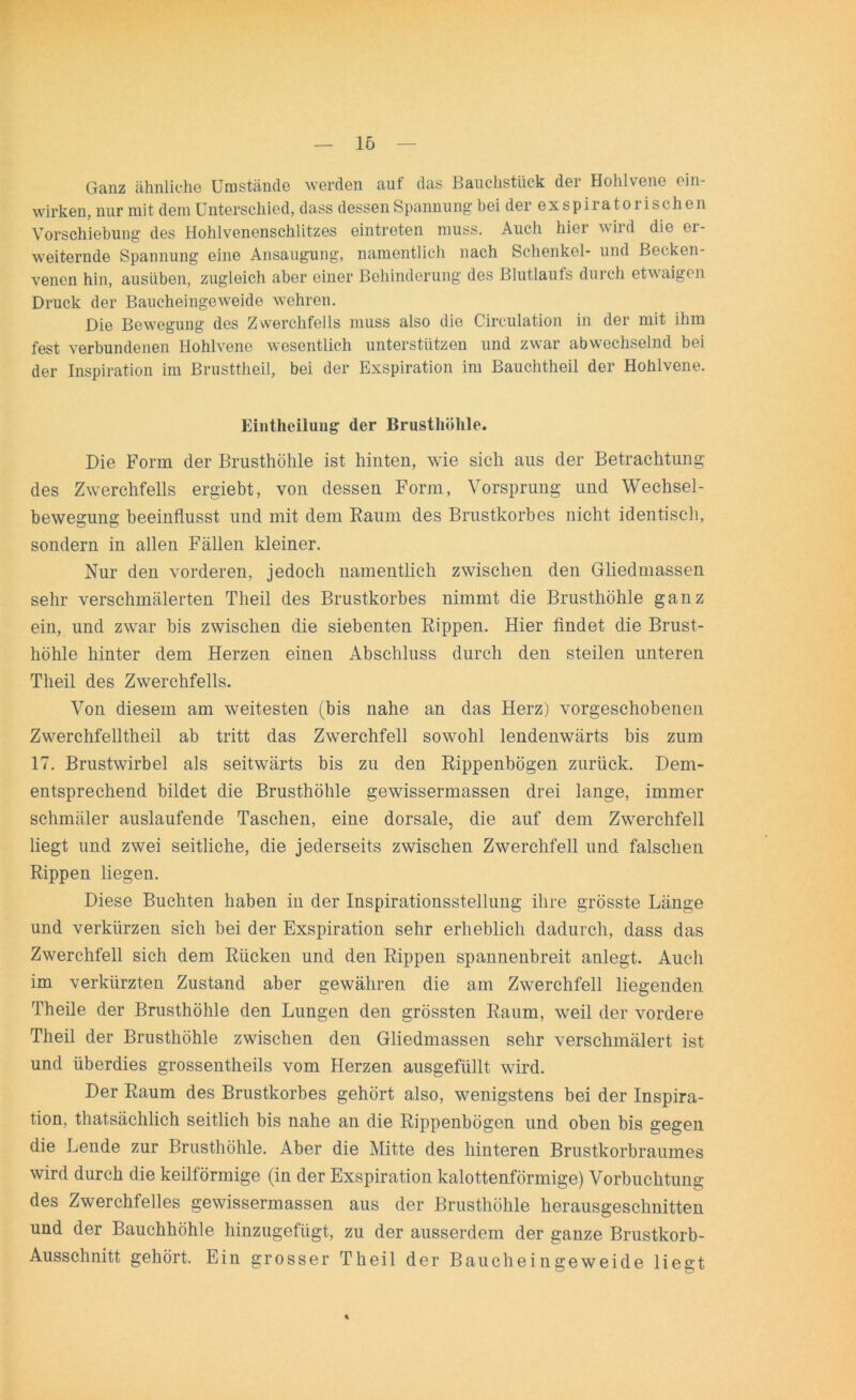 Ganz ähnliche Umstände werden auf das Bauchstück der Hohlvene ein- wirken, nur mit dem Unterschied, dass dessen Spannung bei der exspiratorischen Yorschiebung des Hohlvenenschlitzes eintreten muss. Auch hier wird die er- weiternde Spannung eine Ansaugung, namentlich nach Schenkel- und Becken- venen hin, ausüben, zugleich aber einer Behinderung des Blutlauts durch etwaigen Druck der Baucheingeweide wehren. Die Bewegung des Zwerchfells muss also die Circulation in der mit ihm fest verbundenen Hohlvene wesentlich unterstützen und zwar abwechselnd bei der Inspiration im Brusttheil, bei der Exspiration im Bauchtheil der Hohlvene. Eintheilung der Brusthöhle. Die Form der Brusthöhle ist hinten, wie sich aus der Betrachtung des Zwerchfells ergiebt, von dessen Form, Vorsprung und Wechsel- bewegung beeinflusst und mit dem Raum des Brustkorbes nicht identisch, sondern in allen Fällen kleiner. Nur den vorderen, jedoch namentlich zwischen den Gliedmassen sehr verschmälerten Theil des Brustkorbes nimmt die Brusthöhle ganz ein, und zwar bis zwischen die siebenten Rippen. Hier findet die Brust- höhle hinter dem Herzen einen Abschluss durch den steilen unteren Theil des Zwerchfells. Von diesem am weitesten (bis nahe an das Herz) vorgeschobenen Zwerchfelltheil ab tritt das Zwerchfell sowohl lendenwärts bis zum 17. Brustwirbel als seitwärts bis zu den Rippenbögen zurück. Dem- entsprechend bildet die Brusthöhle gewissermassen drei lange, immer schmäler auslaufende Taschen, eine dorsale, die auf dem Zwerchfell liegt und zwei seitliche, die jederseits zwischen Zwerchfell und falschen Rippen liegen. Diese Buchten haben in der Inspirationsstellung ihre grösste Länge und verkürzen sich bei der Exspiration sehr erheblich dadurch, dass das Zwerchfell sich dem Rücken und den Rippen spannenbreit anlegt. Auch im verkürzten Zustand aber gewähren die am Zwerchfell liegenden Theile der Brusthöhle den Lungen den grössten Raum, weil der vordere Theil der Brusthöhle zwischen den Gliedmassen sehr verschmälert ist und überdies grossentheils vom Herzen ausgefüllt wird. Der Raum des Brustkorbes gehört also, wenigstens bei der Inspira- tion, thatsächlich seitlich bis nahe an die Rippenbögen und oben bis gegen die Lende zur Brusthöhle. Aber die Mitte des hinteren Brustkorbraumes wird durch die keilförmige (in der Exspiration kalottenförmige) Vorbucktung des Zwerchfelles gewissermassen aus der Brusthöhle herausgeschnitten und der Bauchhöhle hinzugefügt, zu der ausserdem der ganze Brustkorb- Ausschnitt gehört. Ein grosser Theil der Baucheingeweide liegt