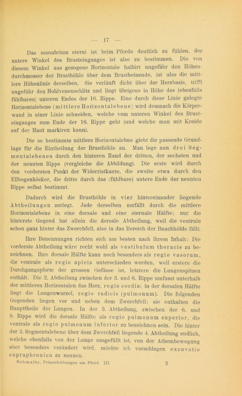 Das manubrium sterni ist beim Pferde deutlich zu fühlen, der untere Winkel des Brusteinganges ist also zu bestimmen. Die von diesem Winkel aus gezogene Horizontale halbirt ungefähr den Höhen- durchmesser der Brusthöhle über dem Brustbeinende, ist also die mitt- lere Höhenlinie derselben. Sie verläuft dicht über der Herzbasis, trifft ungefähr den Hohlvenenschlitz und liegt übrigens in Höhe des (ebenfalls fühlbaren) unteren Endes der 16. Rippe. Eine durch diese Linie gelegte Horizontalebene (mittlere Horizontalebene) wird demnach die Körper- wand in einer Linie schneiden, welche vom unteren Winkel des Brust- einganges zum Ende der 16. Rippe gellt (und welche man mit Kreide auf der Haut markiren kann). Die so bestimmte mittlere Horizontalebne giebt die passende Grund- lage für die Eintheilung der Brusthöhle an. Man lege nun drei Seg- mentalebenen durch den hinteren Rand der dritten, der sechsten und der neunten Rippe (vergleiche die Abbildung). Die erste wird durch den vordersten Punkt der Widerristkante, die zweite etwa durch den Ellbogenhöcker, die dritte durch das (fühlbare) untere Ende der neunten Rippe selbst bestimmt. Dadurch wird die Brusthöhle in vier hintereinander liegende Abtheilungen zerlegt. Jede derselben zerfällt durch die mittlere Horizontalebene in eine dorsale und eine sternale Hälfte: nur die hinterste Gegend hat allein die dorsale Abtheilung, weil die ventrale schon ganz hinter das Zwerchfell, also in das Bereich der Bauchhöhle fällt. Ihre Benennungen richten sich am besten nach ihrem Inhalt: Die vorderste Abtheilung wäre recht wohl als vestibulum thoracis zu be- zeichnen. Ihre dorsale Hälfte kann noch besonders als regio vasorum, die ventrale als regio apicis unterschieden werden, weil erstere die Durchgangspforte der grossen Gefässe ist, letztere die Lungenspitzen enthält. Die 2. Abtheilung zwischen der 3. und 6. Rippe umfasst unterhalb der mittleren Horizontalen das Herz, regio cordis; in der dorsalen Hälfte liegt die Lungenwurzel, regio radicis (pulmonum). Die folgenden Gegenden liegen vor und neben dem Zwerchfell; sie enthalten die Haupttheile der Lungen. In der 3. Abtheilung, zwischen der 6. und 9. Rippe wird die dorsale Hälfte als regio pulmonum superior, die ventrale als regio pulmonum inferior zu bezeichnen sein. Die hinter der 3. Segmentalebene über dem Zwerchfell liegende 4. Abtheilung endlich, welche ebenfalls von der Lunge ausgefüllt ist, von der Athembewesun0- aber besonders verändert wird, möchte ich vorschlagen excavatio supraphrenica zu nennen. Schmaltz, Präparirübungen am Pferd. III. 2
