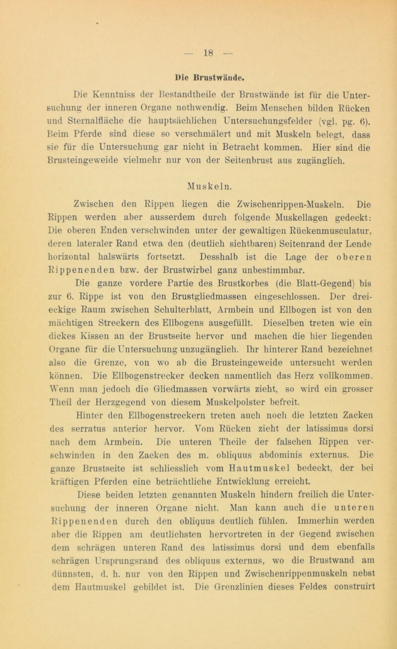 Die Brustwämle. Die Kenntniss der Bestandteile der Brustwände ist für die Unter- suchung der inneren Organe nothwendig. Beim Menschen bilden Rücken und Sternalfläche die hauptsächlichen Untersuchungsfelder (vgl. pg. 6). Beim Pferde sind diese so verschmälert und mit Muskeln belegt, dass sie für die Untersuchung gar nicht in Betracht kommen. Hier sind die Brusteingeweide vielmehr nur von der Seitenbrust aus zugänglich. Muskeln. Zwischen den Rippen liegen die Zwischenrippen-Muskeln. Die Rippen werden aber ausserdem durch folgende Muskellagen gedeckt: Die oberen Enden verschwinden unter der gewaltigen Rückenmusculatur, deren lateraler Rand etwa den (deutlich sichtbaren) Seitenrand der Lende horizontal halswärts fortsetzt. Desshalb ist die Lage der oberen Rippenenden bzw. der Brustwirbel ganz unbestimmbar. Die ganze vordere Partie des Brustkorbes (die Blatt-Gegend) bis zur 6. Rippe ist von den Brustgliedmassen eingeschlossen. Der drei- eckige Raum zwischen Schulterblatt, Armbein und Ellbogen ist von den mächtigen Streckern des Ellbogens ausgefüllt. Dieselben treten wie ein dickes Kissen an der Brustseite hervor und machen die hier liegenden Organe für die Untersuchung unzugänglich. Ihr hinterer Rand bezeichnet also die Grenze, von wo ab die Brusteingeweide untersucht werden können. Die Ellbogenstrecker decken namentlich das Herz vollkommen. Wenn man jedoch die Gliedmassen vorwärts zieht, so wird ein grosser Theil der Herzgegend von diesem Muskelpolster befreit. Hinter den Ellbogenstreckern treten auch noch die letzten Zacken des serratus anterior hervor. Vom Rücken zieht der latissiinus dorsi nach dem Armbein. Die unteren Theile der falschen Rippen ver- schwinden in den Zacken des m. obliquus abdominis externus. Die ganze Brustseite ist schliesslich vom Hautmuskel bedeckt, der bei kräftigen Pferden eine beträchtliche Entwicklung erreicht. Diese beiden letzten genannten Muskeln hindern freilich die Unter- suchung der inneren Organe nicht. Man kann auch die unteren Rippenenden durch den obliquus deutlich fühlen. Immerhin werden aber die Rippen am deutlichsten hervortreten in der Gegend zwischen dem schrägen unteren Rand des latissiinus dorsi und dem ebenfalls schrägen Ursprungsrand des obliquus externus, wo die Brustwand am dünnsten, d. h. nur von den Rippen und Zwischenrippenmuskeln nebst dem Hautmuskel gebildet ist. Die Grenzlinien dieses Feldes construirt