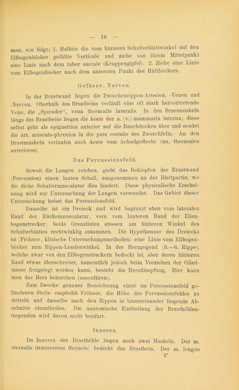 man, wie folgt: 1. Halbire die vom hinteren Schulterblattwinkel auf den Ellbogenhöcker gefällte Verticale und ziehe von ihrem Mittelpunkt eine Linie nach dem taber sacrale (Kruppengipfel). 2. Ziehe eine Linie vom Ellbogenhöcker nach dem untersten Punkt des Hüfthöckers. Gelasse, Nerven. ln der Brustwand liegen die Zwischenrippen-Arterien, -Venen und -Nerven. Oherhalb des Brustbeins verläuft eine oft stark hervortretende Vene, die „Sporader“, vena thoracalis lateralis. In den Brustmuskeln längs des Brustbeins liegen die Aeste der a. (v.) mammaria interna; diese selbst geht als epigastrica anterior auf die Bauchdecken über und sendet die art. musculo-phrenica in die pars costalis des Zwerchfells. An den Brustmuskeln verlaufen auch Aeste vom Achselgeflecht (nn. thoracales anteriores). Das Percussionsfeld. Soweit die Lungen reichen, giebt das Beklopfen der Brustwand (Percussion) einen lauten Schall, ausgenommen an der Blattpartie, wo die dicke Schultermusculatur dies hindert. Diese physicalische Erschei- nung wird zur Untersuchung der Lungen verwendet. Das Gebiet dieser Untersuchung heisst das Percussionsfeld. Dasselbe ist ein Dreieck und wird begrenzt oben vom lateralen Rand der Rückenmnsculatur, vorn vom hinteren Rand der Ellen- bogenstrecker; beide Grenzlinien stossen am hinteren Winkel des Schulterblattes rechtwinklig zusammen. Die Hypothenuse des Dreiecks ist (Fröhner, klinische Untersuchungsmethoden) eine Linie vom Ellbogen- höcker zum Rippen-Lendenwinkel. In der Herzgegend (3.—6. Rippe), welche zwar von den Ellbogenstreckern bedeckt ist, aber deren hinteren Rand etwas überschreitet, namentlich jedoch beim Vorziehen der Glied- masse freigelegt werden kann, besteht die Herzdämpfung. Hier kann man das Herz behorchen (auscultiren). Zum Zwecke genauer Bezeichnung einer im Percussionsfeld ge- fundenen Stelle empfiehlt Fröhner, die Höhe des Percussionsfeldes zu dritteln und dasselbe nach den Rippen in hintereinander liegende Ab- schnitte einzutheilen. Die anatomische Eintheilung der Brusthöhlen- Gegenden wird davon nicht berührt. Inneres. Im Inneren der Brusthöhle liegen noch zwei Muskeln. Der m. sternalis (transversus thoracis) bedeckt das Brustbein. Der m. longus O* LJ