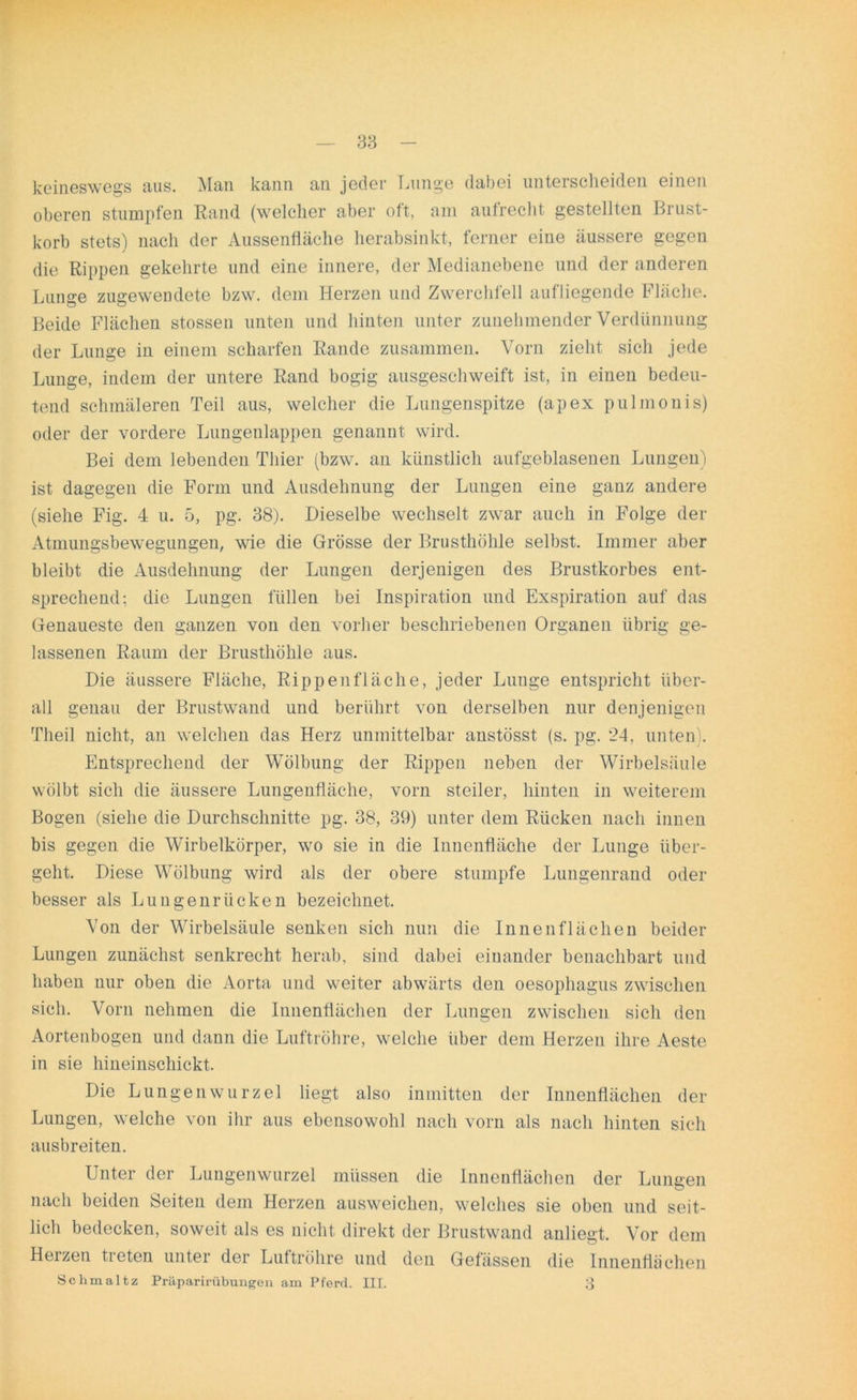 keineswegs aus. Man kann an jeder Lunge dabei unterscheiden einen oberen stumpfen Rand (welcher aber oft, am aufrecht gestellten Brust- korb stets) nach der Aussenfläche herabsinkt, ferner eine äussere gegen die Rippen gekehrte und eine innere, der Medianebene und der anderen Lunge zugewendete bzw. dein Herzen und Zwerchfell aufliegende Fläche. Beide Flächen stossen unten und hinten unter zunehmender Verdünnung der Lunge in einem scharfen Rande zusammen. Vorn zieht sich jede Lunge, indem der untere Rand bogig ausgeschweift ist, in einen bedeu- tend schmäleren Teil aus, welcher die Lungenspitze (apex pulmonis) oder der vordere Lungenlappen genannt wird. Bei dem lebenden Thier (bzw. an künstlich aufgeblasenen Lungen) ist dagegen die Form und Ausdehnung der Lungen eine ganz andere (siehe Fig. 4 u. 5, pg. 38). Dieselbe wechselt zwar auch in Folge der Atmungsbewegungen, wie die Grösse der Brusthöhle selbst. Immer aber bleibt die Ausdehnung der Lungen derjenigen des Brustkorbes ent- sprechend: die Lungen füllen bei Inspiration und Exspiration auf das Genaueste den ganzen von den vorher beschriebenen Organen übrig ge- lassenen Raum der Brusthöhle aus. Die äussere Fläche, Rippenfläche, jeder Lunge entspricht über- all genau der Brustwand und berührt von derselben nur denjenigen Theil nicht, an welchen das Herz unmittelbar anstösst (s. pg. 24, unten). Entsprechend der Wölbung der Rippen neben der Wirbelsäule wölbt sich die äussere Lungenfläche, vorn steiler, hinten in weiterem Bogen (siehe die Durchschnitte pg. 38, 39) unter dem Rücken nach innen bis gegen die Wirbelkörper, wo sie in die Innenfläche der Lunge über- geht. Diese Wölbung wird als der obere stumpfe Lungenrand oder besser als Lungenrücken bezeichnet. Von der Wirbelsäule senken sich nun die Innenflächen beider Lungen zunächst senkrecht herab, sind dabei einander benachbart und haben nur oben die Aorta und weiter abwärts den oesophagus zwischen sich. Vorn nehmen die Innenflächen der Lungen zwischen sich den Aortenbogen und dann die Luftröhre, welche über dem Herzen ihre Aeste in sie hineinschickt. Die Lungenwurzel liegt also inmitten der Innenflächen der Lungen, welche von ihr aus ebensowohl nach vorn als nach hinten sich ausbreiten. Unter der Lungenwurzel müssen die Innenflächen der Lungen nach beiden Seiten dem Herzen ausweichen, welches sie oben und seit- lich bedecken, soweit als es nicht direkt der Brustwand anliegt. Vor dem Herzen tieten unter der Luftröhre und den Gefässen die Innenflächen Schmaltz Präparirübungen am Pferd. III. 3