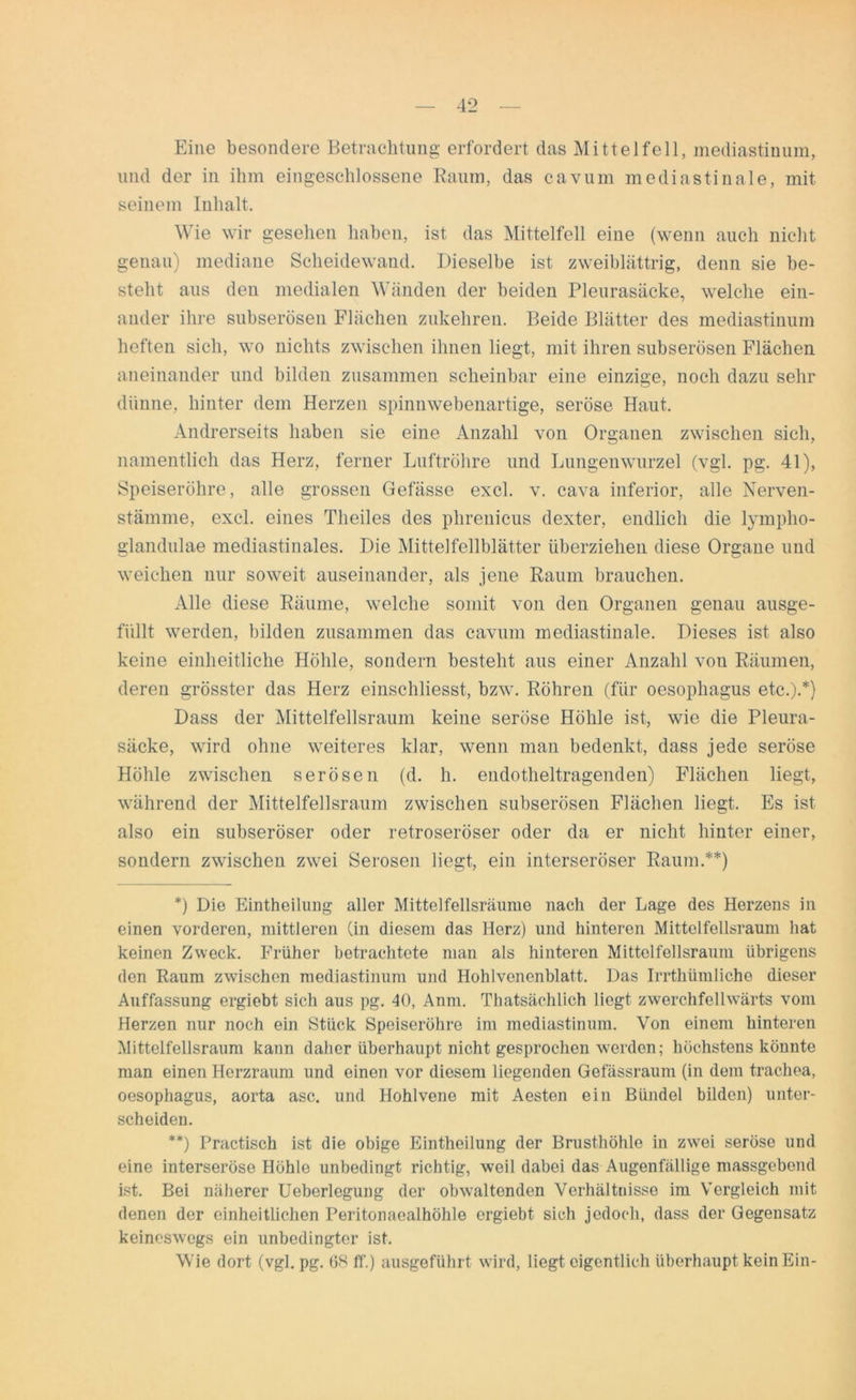 Eine besondere Betrachtung erfordert das Mittel feil, mediastinum, und der in ihm eingeschlossene Raum, das cavum mediastinale, mit seinem Inhalt. Wie wir gesehen haben, ist das Mittelfell eine (wenn auch nicht genau) mediane Scheidewand. Dieselbe ist zweiblättrig, denn sie be- steht aus den medialen Wänden der beiden Pleurasäcke, welche ein- ander ihre subserösen Flächen zukehren. Beide Blätter des mediastinum heften sich, wo nichts zwischen ihnen liegt, mit ihren subserösen Flächen aneinander und bilden zusammen scheinbar eine einzige, noch dazu sehr dünne, hinter dem Herzen spinnwebenartige, seröse Haut. Andrerseits haben sie eine Anzahl von Organen zwischen sich, namentlich das Herz, ferner Luftröhre und Lungenwurzel (vgl. pg. 41), Speiseröhre, alle grossen Gefässe excl. v. cava inferior, alle Nerven- stämme, excl. eines Theiles des plirenicus dexter, endlich die lympho- glandulae mediastinales. Die Mittelfellblätter überziehen diese Organe und weichen nur soweit auseinander, als jene Raum brauchen. Alle diese Räume, welche somit von den Organen genau ausge- füllt werden, bilden zusammen das cavum mediastinale. Dieses ist also keine einheitliche Höhle, sondern besteht aus einer Anzahl vou Räumen, deren grösster das Herz einschliesst, bzw. Röhren (für oesophagus etc.).*) Dass der Mittelfellsraum keine seröse Höhle ist, wie die Pleura- säcke, wird ohne weiteres klar, wenn man bedenkt, dass jede seröse Höhle zwischen serösen (d. h. endotheltragenden) Flächen liegt, während der Mittelfellsraum zwischen subserösen Flächen liegt. Es ist also ein subseröser oder retroseröser oder da er nicht hinter einer, sondern zwischen zwei Serösen liegt, ein interseröser Raum.**) *) Die Eintheilung aller Mittelfellsräume nach der Lage des Herzens in einen vorderen, mittleren (in diesem das Herz) und hinteren Mittelfellsraum hat keinen Zweck. Früher betrachtete man als hinteren Mittelfellsraum übrigens den Raum zwischen mediastinum und Hohlvenenblatt. Das Irrthümliehe dieser Auffassung ergiebt sich aus pg. 40, Anm. Thatsächlich liegt zwerchfellwärts vom Herzen nur noch ein Stück Speiseröhre im mediastinum. Von einem hinteren Mittelfellsraum kann daher überhaupt nicht gesprochen werden; höchstens könnte man einen Herzraum und einen vor diesem liegenden Gefässraum (in dem trachea, oesophagus, aorta asc. und Hohlvene mit Aesten ein Bündel bilden) unter- scheiden. **) Practisch ist die obige Eintheilung der Brusthöhle in zwei seröse und eine interseröse Höhle unbedingt richtig, weil dabei das Augenfällige massgebend ist. Bei näherer Ueberlegung der obwaltenden Verhältnisse im Vergleich mit denen der einheitlichen Peritonaealhöhle ergiebt sich jedoch, dass der Gegensatz keineswegs ein unbedingter ist. Wie dort (vgl. pg. 68 ff.) ausgeführt wird, liegt eigentlich überhaupt kein Ein-