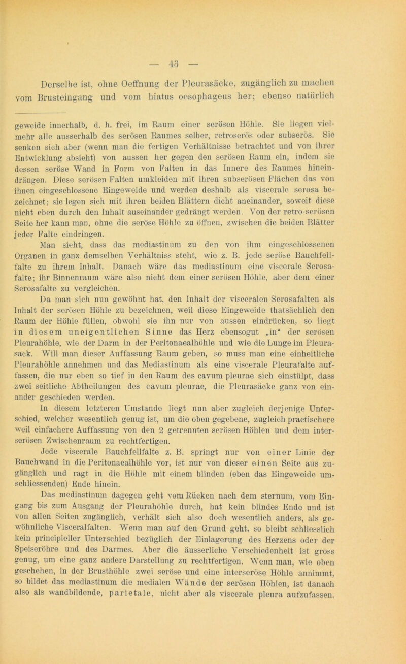 Derselbe ist, ohne Oeffnung der Pleurasäcke, zugänglich zu machen vom Brusteingang und vom hiatus oesophageus her; ebenso natürlich geweide innerhalb, d. h. frei, im Raum einer serösen Höhle. Sie liegen viel- mehr alle ausserhalb des serösen Raumes selber, retroserös oder subserös. Sie senken sieh aber (wenn man die fertigen Verhältnisse betrachtet und von ihrer Entwicklung absieht) von aussen her gegen den serösen Raum ein, indem sie dessen seröse Wand in Form von Falten in das Innere des Raumes hinein- drängen. Diese serösen Falten umkleiden mit ihren subserösen Flächen das von ihnen eingeschlossene Eingeweide und werden deshalb als viscerale serosa be- zeichnet; sie legen sich mit ihren beiden Blättern dicht aneinander, soweit diese nicht eben durch den Inhalt auseinander gedrängt werden. Von der retro-serösen Seite her kann man, ohne die seröse Höhle zu öffnen, zwischen die beiden Blätter jeder Falte eindringen. Man sieht, dass das mediastinum zu den von ihm eingeschlossenen Organen in ganz demselben Verhältniss steht, wie z. B. jede seröse Bauchfell- falte zu ihrem Inhalt. Danach wäre das mediastinum eine viscerale Scrosa- falte; ihr Binnenraum wäre also nicht dem einer serösen Höhle, aber dem einer Serosafalte zu vergleichen. Da man sich nun gewöhnt hat, den Inhalt der visceralen Serosafalten als Inhalt der serösen Höhle zu bezeichnen, weil diese Eingeweide thatsächlich den Raum der Höhle füllen, obwohl sie ihn nur von aussen eindrücken, so liegt in diesem uneigentlichen Sinne das Herz ebensogut „in“ der serösen Pleurahöhle, wie der Darm in der Peritonaealhöhle und wie die Lunge im Pleura- sack. Will man dieser Auffassung Raum geben, so muss man eine einheitliche Pleurahöhle annehmen und das Mediastinum als eine viscerale Pleurafalte auf- fassen, die nur eben so tief in den Raum des cavum pleurae sich einstülpt, dass zwei seitliche Abtheilungen des cavum pleurae, die Pleurasäcke ganz von ein- ander geschieden werden. In diesem letzteren Umstande liegt nun aber zugleich derjenige Unter- schied, welcher wesentlich genug ist, um die oben gegebene, zugleich practischere weil einfachere Auffassung von den 2 getrennten serösen Höhlen und dem inter- serösen Zwischenraum zu rechtfertigen. Jede 'viscerale Bauchfellfalte z. B. springt nur von einer Linie der Bauchwand in die Peritonaealhöhle vor, ist nur von dieser einen Seite aus zu- gänglich und ragt in die Höhle mit einem blinden (eben das Eingeweide um- schliessenden) Ende hinein. Das mediastinum dagegen geht vom Rücken nach dem sternum, vom Ein- gang bis zum Ausgang der Pleurahöhle durch, hat kein blindes Ende und ist von allen Seiten zugänglich, verhält sich also doch wesentlich anders, als ge- wöhnliche Visceralfalten. Wenn man auf den Grund geht, so bleibt schliesslich kein principieller Unterschied bezüglich der Einlagerung des Herzens oder der Speiseröhre und des Darmes. Aber die äusserliche Verschiedenheit ist gross genug, um eine ganz andere Darstellung zu rechtfertigen. Wenn man, wie oben geschehen, in der Brusthöhle zwei seröse und eine interseröse Höhle annimmt, so bildet das mediastinum die medialen Wände der serösen Höhlen, ist danach also als wandbildende, parietale, nicht aber als viscerale plcura aufzufassen.