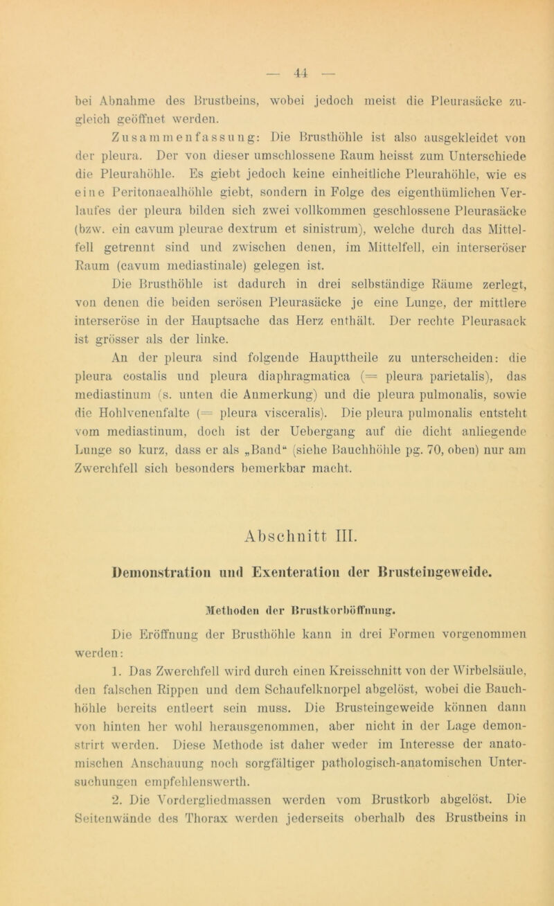 bei Abnahme des Brustbeins, wobei jedoch meist die Pleurasäcke zu- gleich geöffnet werden. Zusammenfassuug: Die Brusthöhle ist also ausgekleidet von der pleura. Der von dieser umschlossene Raum heisst zum Unterschiede die Pleurahöhle. Es giebt jedoch keine einheitliche Pleurahöhle, wie es eine Peritonaealhölile giebt, sondern in Folge des eigenthümlichen Ver- laufes der pleura bilden sich zwei vollkommen geschlossene Pleurasäcke (bzw. ein cavum pleurae dextrum et sinistrum), welche durch das Mittel- teil getrennt sind und zwischen denen, im Mittelfell, ein interseröser Raum (cavum mediastinale) gelegen ist. Die Brusthöhle ist dadurch in drei selbständige Räume zerlegt, von denen die beiden serösen Pleurasäcke je eine Lunge, der mittlere interseröse in der Hauptsache das Herz enthält. Der rechte Pleurasack ist grösser als der linke. An der pleura sind folgende Haupttheile zu unterscheiden: die pleura costalis und pleura diaphragmatica (— pleura parietalis), das mediastinum (s. unten die Anmerkung) und die pleura puknonalis, sowie die Hohlvenenfalte (= pleura visceralis). Die pleura pulmonalis entsteht vom mediastinum, doch ist der Uebergang auf die dicht anliegende Lunge so kurz, dass er als „Band“ (siehe Bauchhöhle pg. 70, oben) nur am Zwerchfell sich besonders bemerkbar macht. Abschnitt III. Demonstration und Exenteration der Brusteingeweide. Methoden der Brustkorboffnung. Die Eröffnung der Brusthöhle kann in drei Formen vorgenommen werden: 1. Das Zwerchfell wird durch einen Kreisschnitt von der Wirbelsäule, den falschen Rippen und dem Schaufelknorpel abgelöst, wobei die Bauch- höhle bereits entleert sein muss. Die Brusteingeweide können dann von hinten her wohl herausgenommen, aber nicht in der Lage demon- strirt werden. Diese Methode ist daher weder im Interesse der anato- mischen Anschauung noch sorgfältiger pathologisch-anatomischen Unter- suchungen empfehlens werth. 2. Die Vordergliedmassen werden vom Brustkorb abgelöst. Die Seitenwände des Thorax werden jederseits oberhalb des Brustbeins in