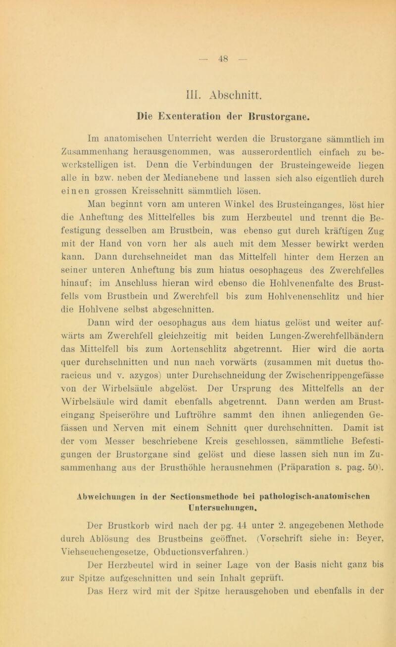III. Abschnitt. Die Exenteratioii der Brustorgane. Im anatomischen Unterricht werden die Brustorgane sämmtlich im Zusammenhang herausgenommen, was ausserordentlich einfach zu be- werkstelligen ist. Denn die Verbindungen der Brusteingeweide liegen alle in bzw. neben der Medianebene und lassen sich also eigentlich durch einen grossen Kreisschnitt sämmtlich lösen. Man beginnt vorn am unteren Winkel des Brusteinganges, löst hier die Anheftung des Mittelteiles bis zum Herzbeutel und trennt die Be- festigung desselben am Brustbein, was ebenso gut durch kräftigen Zug mit der Hand von vorn her als auch mit dem Messer bewirkt werden kann. Dann durchschneidet man das Mittelfell hinter dem Herzen an seiner unteren Anheftung bis zum hiatus oesophageus des Zwerchfelles hinauf; im Anschluss hieran wird ebenso die Hohlvenenfalte des Brust- fells vom Brustbein und Zwerchfell bis zum Hohlvenenschlitz und hier die Hohlvene selbst abgeschnitten. Dann wird der oesophagus aus dem hiatus gelöst und weiter auf- wärts am Zwerchfell gleichzeitig mit beiden Lungen-Zwerchfellbäudern das Mittelfell bis zum Aortenschlitz abgetrennt. Hier wird die aorta quer durchschnitten und nun nach vorwärts (zusammen mit ductus tho- racicus und v. azygos) unter Durchschneidung der Zwischenrippengefässe von der Wirbelsäule abgelöst. Der Ursprung des Mittelfells an der Wirbelsäule wird damit ebenfalls abgetrennt. Dann werden am Brust- eingang Speiseröhre und Luftröhre sammt den ihnen anliegenden Ge- lassen und Nerven mit einem Schnitt quer durchschnitten. Damit ist der vom Messer beschriebene Kreis geschlossen, sämmtliche Befesti- gungen der Brustorgane sind gelöst und diese lassen sich nun im Zu- sammenhang aus der Brusthöhle herausnehmen (Präparation s. pag. 50h Abweichungen in der Sectionsmethode bei pathologisch-anatomischen Untersuchungen. Der Brustkorb wird nach der pg. 44 unter 2. angegebenen Methode durch Ablösung des Brustbeins geöffnet. (Vorschrift siehe in: Beyer, Viehseuchengesetze, Obductionsverfahren.) Der Herzbeutel wird in seiner Lage von der Basis nicht ganz bis zur Spitze aufgeschnitten und sein Inhalt geprüft. Das Herz wird mit der Spitze herausgehoben und ebenfalls in der