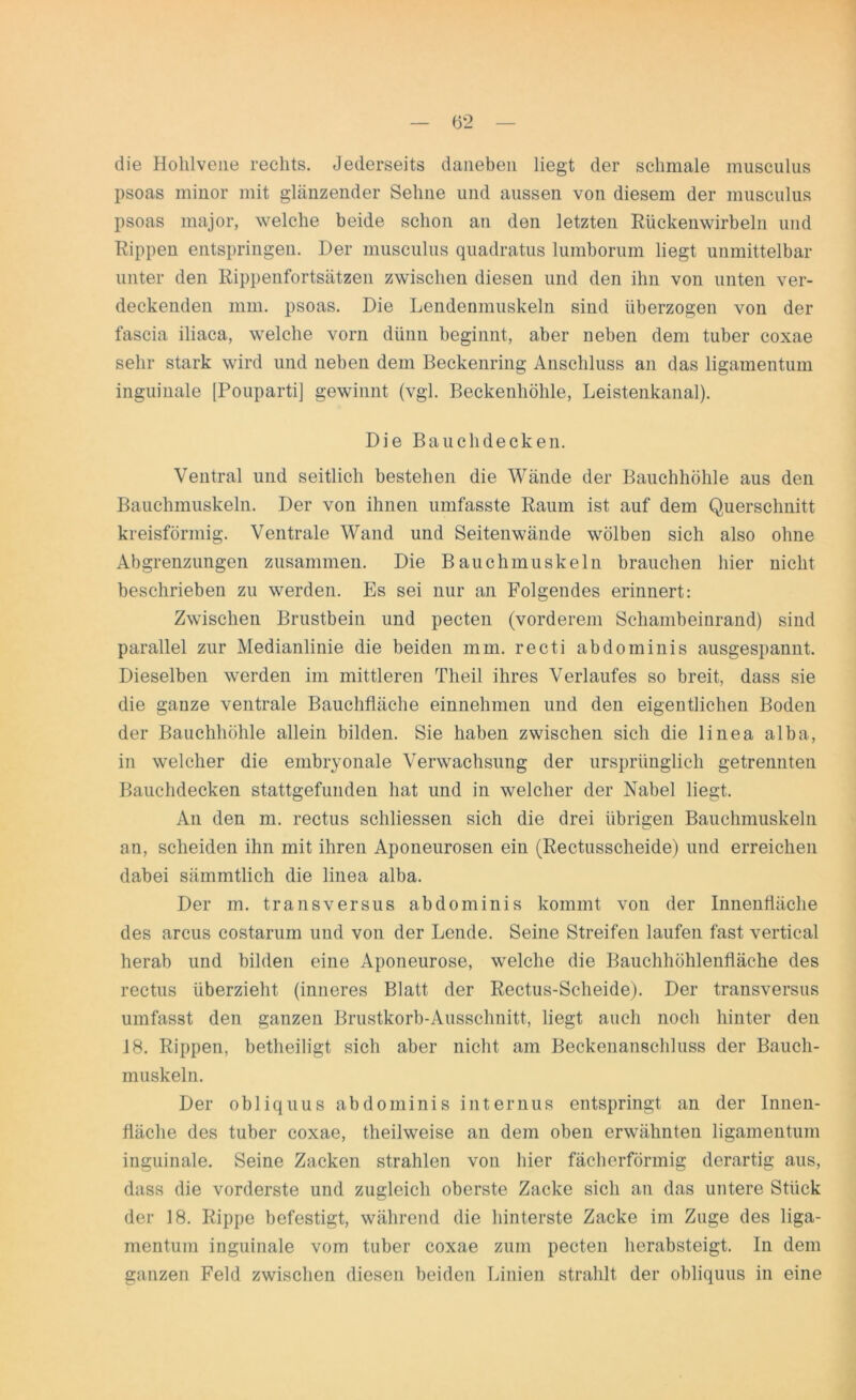 die Holilvene rechts. Jederseits daneben liegt der schmale musculus psoas minor mit glänzender Sehne und aussen von diesem der musculus psoas major, welche beide schon an den letzten Rückenwirbeln und Rippen entspringen. Der musculus quadratus lumborum liegt unmittelbar unter den Rippenfortsätzen zwischen diesen und den ihn von unten ver- deckenden mm. psoas. Die Lendenmuskeln sind überzogen von der fascia iliaca, welche vorn dünn beginnt, aber neben dem tuber coxae sehr stark wird und neben dem Beckenring Anschluss an das ligamentum inguinale [Pouparti] gewinnt (vgl. Beckenhöhle, Leistenkanal). Die Bauchdecken. Ventral und seitlich bestehen die Wände der Bauchhöhle aus den Bauchmuskeln. Der von ihnen umfasste Raum ist auf dem Querschnitt kreisförmig. Ventrale Wand und Seitenwände wölben sich also ohne Abgrenzungen zusammen. Die Bauchmuskeln brauchen hier nicht beschrieben zu werden. Es sei nur an Folgendes erinnert: Zwischen Brustbein und pecten (vorderem Schambeinrand) sind parallel zur Medianlinie die beiden mm. recti abdominis ausgespannt. Dieselben werden im mittleren Tlieil ihres Verlaufes so breit, dass sie die ganze ventrale Bauchfläche einnehmen und den eigentlichen Boden der Bauchhöhle allein bilden. Sie haben zwischen sich die linea alba, in welcher die embryonale Verwachsung der ursprünglich getrennten Bauchdecken stattgefunden hat und in welcher der Nabel liegt. An den m. rectus schliessen sich die drei übrigen Bauchmuskeln an, scheiden ihn mit ihren Aponeurosen ein (Rectusscheide) und erreichen dabei sämmtlich die linea alba. Der m. transversus abdominis kommt von der Innenfläche des arcus costarum und von der Lende. Seine Streifen laufen fast vertical herab und bilden eine Aponeurose, welche die Bauchhöhlenfläche des rectus überzieht (inneres Blatt der Rectus-Scheide). Der transversus umfasst den ganzen Brustkorb-Ausschnitt, liegt auch noch hinter den 18. Rippen, betheiligt sich aber nicht am Beckenanschluss der Bauch- muskeln. Der obliquus abdominis internus entspringt an der Innen- fläche des tuber coxae, theilweise an dem oben erwähnten ligamentum inguinale. Seine Zacken strahlen von hier fächerförmig derartig aus, dass die vorderste und zugleich oberste Zacke sich an das untere Stück der 18. Rippe befestigt, während die hinterste Zacke im Zuge des liga- mentum inguinale vom tuber coxae zum pecten herabsteigt. In dem ganzen Feld zwischen diesen beiden Linien strahlt der obliquus in eine