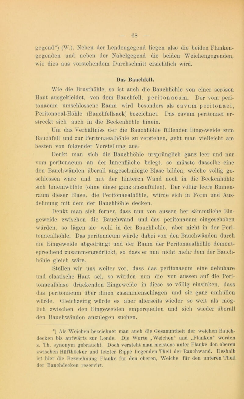 gegend*) (W.). Neben der Lendengegend liegen also die beiden Flanken- gegenden und neben der Nabelgegend die beiden Weichengegenden, wie dies aus vorstehendem Durchschnitt ersichtlich wird. Das Bauchfell. Wie die Brusthöhle, so ist auch die Bauchhöhle von einer serösen Haut ansgekleidet, von dem Bauchfell, peritonaeum. Der vom peri- tonaeum umschlossene Raum wird besonders als cavum peritonaei, Peritonaeal-Hölile (Bauchfellsack) bezeichnet. Das cavum peritonaei er- streckt sich auch in die Beckenhöhle hinein. Um das Verhältniss der die Bauchhöhle füllenden Eingeweide zum Bauchfell und zur Peritonaealhöhle zu verstehen, geht man vielleicht am besten von folgender Vorstellung aus: Denkt man sich die Bauchhöhle ursprünglich ganz leer und nur vom peritonaeum an der Innenfläche belegt, so müsste dasselbe eine den Bauchwänden überall angeschmiegte Blase bilden, welche völlig ge- schlossen wäre und mit der hinteren Wand noch in die Beckenhöhle sich hineinwölbte (ohne diese ganz auszufüllen). Der völlig leere Binnen- raum dieser Blase, die Peritonaealhöhle, würde sich in Form und Aus- dehnung mit dem der Bauchhöhle decken. Denkt man sich ferner, dass nun von aussen her sämmtliehe Ein- geweide zwischen die Bauchwand und das peritonaeum eingeschoben würden, so lägen sie wohl in der Bauchhöhle, aber nicht in der Peri- tonaealhöhle. Das peritonaeum würde dabei von den Bauchwänden durch die Eingeweide abgedrängt und der Raum der Peritonaealhöhle dement- sprechend zusammengedrückt, so dass er nun nicht mehr dem der Bauch- höhle gleich wäre. Stellen wir uns weiter vor, dass das peritonaeum eine dehnbare und elastische Haut sei, so würden nun die von aussen auf die Peri- tonaealblase drückenden Eingeweide in diese so völlig einsinken, dass das peritonaeum über ihnen zusammenschlagen und sie ganz umhüllen würde. Gleichzeitig würde es aber allerseits wieder so weit als mög- lich zwischen den Eingeweiden emporquellen und sich wieder überall den Bauchwänden anzulegen suchen. *) Als Weichen bezeichnet man auch die Gesammtheit der weichen Bauch- decken bis aufwärts zur Lende. Die Worte „Weichen“ und „Flanken“ werden z. Th. synonym gebraucht. Doch versteht man meistens unter Flanke den oberen zwischen Hiifthöcker und letzter Rippe liegenden Theil der Bauchwand. Deshalb ist hier die Bezeichnung Flanke für den oberen, Weiche für den unteren Theil der Bauchdecken reservirt.