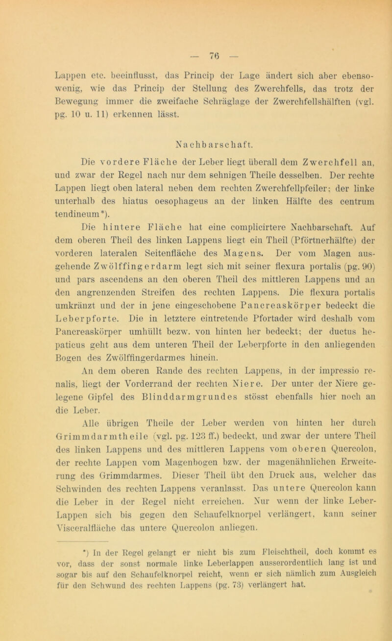 Luppen etc. beeinflusst, das Princip der Lage ändert sich aber ebenso- wenig, wie das Princip der Stellung des Zwerchfells, das trotz der Bewegung immer die zweifache Schräglage der Zwerchfellshälften (vgl. pg. 10 u. 11) erkennen lässt. Nachbarschaft. Die vordere Fläche der Leber liegt überall dem Zwerchfell an, und zwar der Regel nach nur dem sehnigen Tlieile desselben. Der rechte Lappen liegt oben lateral neben dem rechten Zwerchfellpfeiler: der linke unterhalb des liiatus oesophageus an der linken Hälfte des centrum tendineum*). Die hintere Fläche hat eine complicirtere Nachbarschaft. Auf dem oberen Theil des linken Lappens liegt ein Tlieil (Pförtnerhälfte) der vorderen lateralen Seitenfläche des Magens. Der vom Magen aus- gehende Zwölffingerdarm legt sich mit seiner flexura portalis (pg. 90) und pars ascendens an den oberen Theil des mittleren Lappens und an den angrenzenden Streifen des rechten Lappens. Die flexura portalis umkränzt und der in jene eingeschobene Pancreaskörper bedeckt die Leberpforte. Die in letztere eintretende Pfortader wird deshalb vom Pancreaskörper umhüllt bezw. von hinten her bedeckt; der ductus lie- paticus geht aus dem unteren Theil der Leberpforte in den anliegenden Bogen des Zwölffingerdarmes hinein. An dem oberen Rande des rechten Lappens, in der impressio re- nalis, liegt der Vorderrand der rechten Niere. Der unter der Niere ge- legene Gipfel des Blinddarmgrundes stösst ebenfalls hier noch an die Leber. Alle übrigen Theile der Leber werden von hinten her durch Grimmdarnitheile (vgl. pg. 123 ff.) bedeckt, und zwar der untere Theil des linken Lappens und des mittleren Lappens vom oberen Quercolon, der rechte Lappen vom Magenbogen bzw. der magenähnlichen Erweite- rung des Grimmdarmes. Dieser Theil übt den Druck aus, welcher das Schwinden des rechten Lappens veranlasst. Das untere Quercolon kann die Leber in der Regel nicht erreichen. Nur wenn der linke Leber- Lappen sich bis gegen den Schaufelknorpel verlängert, kann seiner Visceralfläche das untere Quercolon anliegen. *) In der Regel gelangt er nicht bis zum Fleischtheil, doch kommt es vor, dass der sonst normale linke Leberlappen ausserordentlich lang ist und sogar bis auf den Schaufelknorpol reicht, wenn er sich nämlich zum Ausgleich für den Schwund des rechten Lappens (pg. 73) verlängert hat.