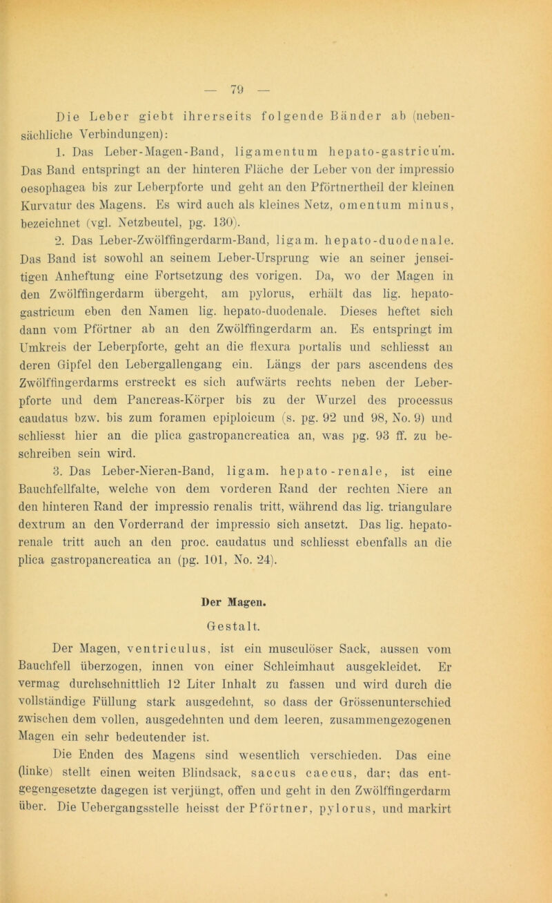 Die Leber giebt ihrerseits folgende Bänder ab (neben- sächliche Verbindungen): 1. Das Leber-Magen-Band, ligamen tu in hepato-gastricu’m. Das Band entspringt an der hinteren Fläche der Leber von der impressio oesophagea bis zur Leberpforte und geht an den Pförtnertheil der kleinen Kurvatur des Magens. Es wird auch als kleines Netz, omentum minus, bezeichnet (vgl. Netzbeutel, pg. 130). 2. Das Leber-Zwölffingerdarm-Band, ligam. hepato-duodenale. Das Band ist sowohl an seinem Leber-Ursprung wie an seiner jensei- tigen Anheftung eine Fortsetzung des vorigen. Da, wo der Magen in den Zwölffingerdarm übergeht, am pylorus, erhält das hg. hepato- gastricum eben den Namen hg. hepato-duodenale. Dieses heftet sich dann vom Pförtner ab an den Zwölffingerdarm an. Es entspringt im Umkreis der Leberpforte, geht an die flexura portalis und schliesst an deren Gipfel den Lebergallengang ein. Längs der pars ascendens des Zwölffingerdarms erstreckt es sich aufwärts rechts neben der Leber- pforte und dem Pancreas-Körper bis zu der Wurzel des processus caudatus bzw. bis zum foramen epiploicum (s. pg. 92 und 98, No. 9) und schliesst hier an die plica gastropancreatica an, was pg. 93 ff. zu be- schreiben sein wird. 3. Das Leber-Nieren-Band, ligam. hep ato - renal e, ist eine Bauchfellfalte, welche von dem vorderen Rand der rechten Niere an den hinteren Rand der impressio renalis tritt, während das hg. trianguläre dextrum an den Vorderrand der impressio sich ansetzt. Das hg. hepato- renale tritt auch an den proc. caudatus und schliesst ebenfalls an die plica gastropancreatica an (pg. 101, No. 24). Der Magen. Gestalt. Der Magen, ventriculus, ist ein musculöser Sack, aussen vom Bauchfell überzogen, innen von einer Schleimhaut ausgekleidet. Er vermag durchschnittlich 12 Liter Inhalt zu fassen und wird durch die vollständige Füllung stark ausgedehnt, so dass der Grössenunterschied zwischen dem vollen, ausgedehnten und dem leeren, zusammengezogenen Magen ein sehr bedeutender ist. Die Enden des Magens sind wesentlich verschieden. Das eine (linke) stellt einen weiten Blindsack, saccus caecus, dar; das ent- gegengesetzte dagegen ist verjüngt, offen und geht in den Zwölffingerdarm über. Die Uebergangsstelle heisst der Pförtner, pylorus, und markirt