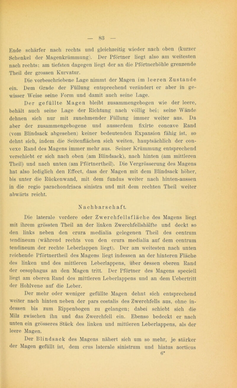 Ende schärfer nach rechts und gleichzeitig wieder nach oben (kurzer Schenkel der MagenkrUmmung). Der Pförtner liegt also am weitesten nach rechts; am tiefsten dagegen liegt der an die Pförtnerhöhle grenzende Theil der grossen Kurvatur. Die vorbeschriebene Lage nimmt der Magen im leeren Zustande ein. Dem Grade der Füllung entsprechend verändert er aber in ge- wisser Weise seine Form und damit auch seine Lage. Der gefüllte Magen bleibt zusammengebogen wie der leere, behält auch seine Lage der Richtung nach völlig bei; seine Wände dehnen sich nur mit zunehmender Füllung immer weiter aus. Da aber der zusammengebogene und ausserdem fixirte concave Rand (vom Blindsack abgesehen) keiner bedeutenden Expansion fähig ist, so dehnt sich, indem die Seitenflächen sich weiten, hauptsächlich der con- vexe Rand des Magens immer mehr aus. Seiner Krümmung entsprechend verschiebt er sich nach oben (am Blindsack), nach hinten (am mittleren Theil) und nach unten (am Pförtnertheil). Die Vergrösserung des Magens hat also lediglich den Effect, dass der Magen mit dem Blindsack höher, bis unter die Rückenwand, mit dem fundus weiter nach hinten-aussen in die regio parachondriaca sinistra und mit dem rechten Theil weiter abwärts reicht. Nachbarschaft. Die laterale vordere oder Zwerchfellsfläche des Magens liegt mit ihrem grössten Theil an der linken Zwerchfellshälfte und deckt so den links neben den crura medialia gelegenen Theil des centrum tendineum (während rechts von den crura medialia auf dem centrum tendineum der rechte Leberlappen liegt). Der am weitesten nach unten reichende Pförtnertheil des Magens liegt indessen an der hinteren Fläche des linken und des mittleren Leberlappens, über dessen oberen Rand der oesophagus an den Magen tritt. Der Pförtner des Magens speciell liegt am oberen Rand des mittleren Leberlappens und an dem Uebertritt der Hohlvene auf die Leber. Der mehr oder weniger gefüllte Magen dehnt sich entsprechend weiter nach hinten neben der pars costalis des Zwerchfells aus, ohne in- dessen bis zum Rippenbogen zu gelangen; dabei schiebt sich die Milz zwischen ihn und das Zwerchfell ein. Ebenso bedeckt er nach unten ein grösseres Stück des linken und mittleren Leberlappens, als der leere Magen. Der Blindsack des Magens nähert sich um so mehr, je stärker der Magen gefüllt ist, dem crus laterale sinistrum und liiatus aorticus 6*