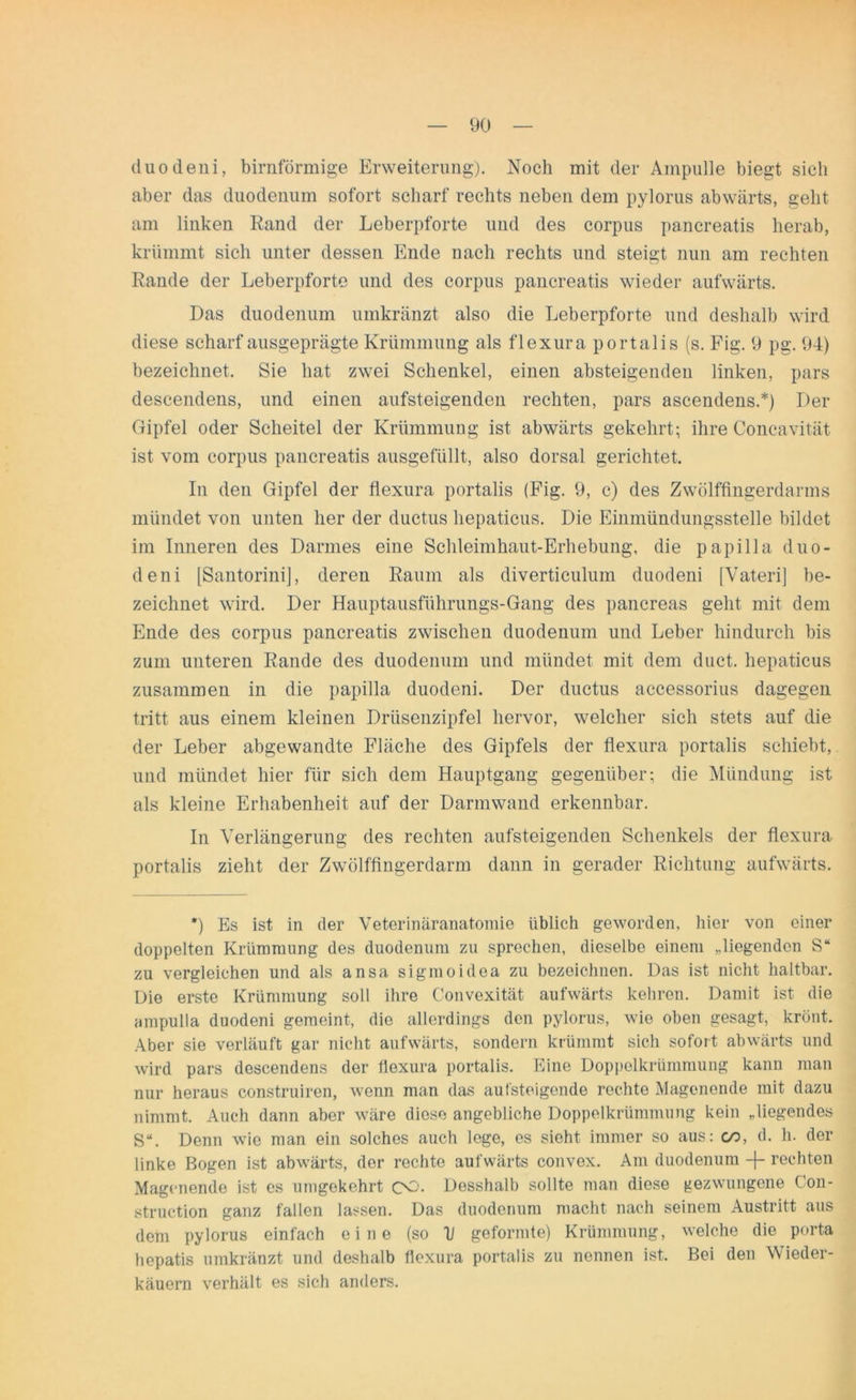 duodeni, bimförmige Erweiterung). Noch mit der Ampulle biegt sich aber das duodenum sofort scharf rechts neben dem pylorus abwärts, geht am linken Rand der Leberpforte und des corpus pancreatis herab, krümmt sich unter dessen Ende nach rechts und steigt nun am rechten Rande der Leberpforte und des corpus pancreatis wieder aufwärts. Das duodenum umkränzt also die Leberpforte und deshalb wird diese scharf ausgeprägte Krümmung als flexura portalis (s. Fig. 9 pg. 94) bezeichnet. Sie hat zwei Schenkel, einen absteigenden linken, pars descendens, und einen aufsteigenden rechten, pars ascendens.*) Der Gipfel oder Scheitel der Krümmung ist abwärts gekehrt; ihre Concavität ist vom corpus pancreatis ausgefüllt, also dorsal gerichtet. In den Gipfel der flexura portalis (Fig. 9, c) des Zwölffingerdarms mündet von unten her der ductus hepaticus. Die Einmündungsstelle bildet im Inneren des Darmes eine Schleimhaut-Erhebung, die papilla duo- deni [Santorini], deren Raum als diverticulum duodeni [Vateri] be- zeichnet wird. Der Hauptausführungs-Gang des pancreas geht mit dem Ende des corpus pancreatis zwischen duodenum und Leber hindurch bis zum unteren Rande des duodenum und mündet mit dem duct. hepaticus zusammen in die papilla duodeni. Der ductus accessorius dagegen tritt aus einem kleinen Drüsenzipfel hervor, welcher sich stets auf die der Leber abgewandte Fläche des Gipfels der flexura portalis schiebt, und mündet hier für sich dem Hauptgang gegenüber; die Mündung ist als kleine Erhabenheit auf der Darmwand erkennbar. In Verlängerung des rechten aufsteigenden Schenkels der flexura portalis zieht der Zwölffingerdarm dann in gerader Richtung aufwärts. *) Es ist in der Veterinäranatomie üblich geworden, hier von einer doppelten Krümmung des duodenum zu sprechen, dieselbe einem „liegenden S“ zu vergleichen und als ansa sigmoidea zu bezeichnen. Das ist nicht haltbar. Die erste Krümmung soll ihre Convexität aufwärts kehren. Damit ist die ampulla duodeni gemeint, die allerdings den pylorus, wie oben gesagt, krönt. Aber sie verläuft gar nicht aufwärts, sondern krümmt sich sofort abwärts und wird pars descendens der flexura portalis. Eine Doppelkrümmung kann man nur heraus construiren, wenn man das aufsteigende rechte Magenende mit dazu nimmt. Auch dann aber wäre diese angebliche Doppelkrümmung kein „liegendes S“. Denn wie man ein solches auch lege, es sieht immer so aus: co, d. h. der linke Bogen ist abwärts, der rechte aufwärts convex. Am duodenum -f- rechten Magenende ist es umgekehrt OO. Desshalb sollte man diese gezwungene Con- struction ganz fallen lassen. Das duodenum macht nach seinem Austritt aus dem pylorus einfach eine (so V geformte) Krümmung, welche die porta hepatis umkränzt und deshalb flexura portalis zu nennen ist. Bei den Wieder- käuern verhält es sich anders.