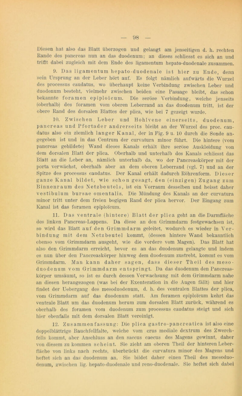 Diesen hat also das Blatt überzogen und gelangt am jenseitigen d. h. rechten Rande des pancreas nun an das duodenum; an dieses schliesst es sich an und trifft dabei zugleich mit dem Ende des ligamentum hepato-duodenale zusammen. 9. Das ligamentum hepato-duodenale ist hier zu Ende, denn sein Ursprung an der Leber hört auf. Es folgt nämlich aufwärts die Wurzel des processus caudatus, wo überhaupt keine Verbindung zwischen Leber und duodenum besteht, vielmehr zwischen beiden eine Passage bleibt, das schon bekannte foramen epiploicum. Die seröse Verbindung, welche jenseits (oberhalb) des foramen vom oberen Leberrand an das duodenum tritt, ist der obere Rand dos dorsalen Blattes der plica, wie bei 7 gezeigt wurde. 10. Zwischen Leber und Hohlvene einerseits, duodenum, pancreas und Pfortader andrerseits bleibt an der Wurzel des proc. cau- datus also ein ziemlich langer Kanal, der in Fig. 9 u. 10 durch die Sonde an- gegeben ist und in das Centrum der curvatura minor führt. Die hintere (vom pancreas gebildete) Wand dieses Kanals erhält ihre seröse Auskleidung von dem dorsalen Blatt der plica. Oberhalb und unterhalb dos Kanals schliesst das Blatt an die Leber an, nämlich unterhalb da, wo der Pancreaskörper mit der porta verwächst, oberhalb aber an dem oberen Leberrand (vgl. 7) und an der Spitze des processus caudatus. Der Kanal erhält dadurch Röhrenform. Dieser ganze Kanal bildet, wie schon gesagt, den (einzigen) Zugang zum Binnenraum des Netzbeutels, ist ein Vorraum desselben und heisst daher vestibulum bursae omentalis. Die Mündung des Kanals an der curvatura minor tritt unter dem freien bogigen Rand der plica hervor. Der Eingang zum Kanal ist das foramen epiploicum. 11. Das ventrale (hintere) Blatt der plica geht an die Darmfläche des linken Pancreas-Lappens. Da diese an den Grimmdarm festgewachsen ist, so wird das Blatt auf den Grimmdarm geleitet, wodurch es wieder in Ver- bindung mit dem Netzbeutel kommt, (dessen hintere Wand bekanntlich ebenso vom Grimmdarm ausgeht, wie die vordere vom Magen). Das Blatt hat also den Grimmdarm erreicht, bevor es an das duodenum gelangte und indem es nun über den Pancreaskörper hinweg dem duodenum zustrebt, kommt es vom Grimmdarm. Man kann daher sagen, dass dieser Theil des rneso- duodenum vom Grimmdarm entspringt. Da das duodenum den Pancreas- körper umsäumt, so ist es durch dessen Verwachsung mit dem Grinnndarm nahe an diesen herangezogen (was bei der Exenteration in die Augen fällt) und hier findet der Uebergang des mesoduodenum, d. h. des ventralen Blattes der plica, vom Grimmdarm auf das duodenum statt. Am foramen epiploicum kehrt das ventrale Blatt um das duodenum herum zum dorsalen Blatt zurück, während es oberhalb des foramen vom duodenum zum processus caudatus steigt und sich hier ebenfalls mit dem dorsalen Blatt vereinigt. 12. Zusammenfassung: Die plica gastro-pancreatica ist also eine doppelblättrige Bauchfellfalte, welche vom crus mediale dextrum des Zwerch- fells kommt, aber Anschluss an den saccus caecus des Magens gewinnt, daher von diesem zu kommen scheint. Sie zieht am oberen Theil der hinteren Leber- fläche von links nach rechts, überbrückt die curvatura minor des Magens und heftet sich an das duodenum an. Sie bildet daher einen Theil des mesoduo- denum, zwischen lig. hepato-duodenale und reno-duodenale. Sie heftet sich dabei