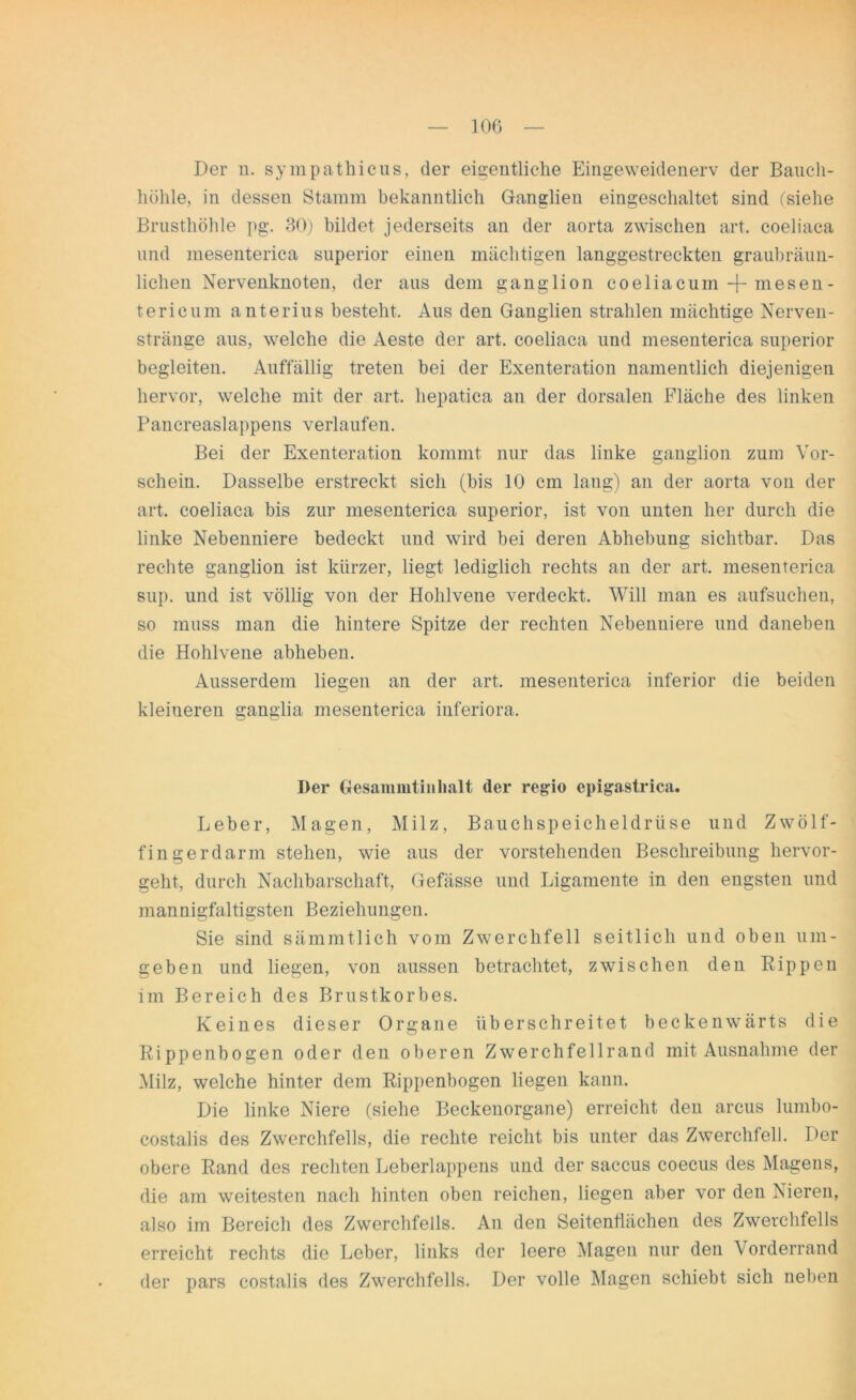 Der n. sympathicus, der eigentliche Eingeweidenerv der Bauch- höhle, in dessen Stamm bekanntlich Ganglien eingeschaltet sind (siehe Brusthöhle pg. 30) bildet jederseits an der aorta zwischen art. coeliaca und mesenterica superior einen mächtigen langgestreckten graubräun- lichen Nervenknoten, der aus dem ganglion coeliacum + mesen - tericum anterius besteht. Aus den Ganglien strahlen mächtige Nerven- stränge aus, welche die Aeste der art. coeliaca und mesenterica superior begleiten. Auffällig treten bei der Exenteration namentlich diejenigen hervor, welche mit der art. hepatica an der dorsalen Fläche des linken Pancreaslappens verlaufen. Bei der Exenteration kommt nur das linke ganglion zum Vor- schein. Dasselbe erstreckt sich (bis 10 cm lang) an der aorta von der art. coeliaca bis zur mesenterica superior, ist von unten her durch die linke Nebenniere bedeckt und wird bei deren Abhebung sichtbar. Das rechte ganglion ist kürzer, liegt lediglich rechts an der art. mesenterica sup. und ist völlig von der Hohlvene verdeckt. Will man es aufsuchen, so muss man die hintere Spitze der rechten Nebenniere und daneben die Hohlvene abheben. Ausserdem liegen an der art. mesenterica inferior die beiden kleineren ganglia mesenterica inferiora. Der Gesammtiiilialt der regio epigastrica. Leber, Magen, Milz, Bauchspeicheldrüse und Zwölf- fingerdarm stehen, wie aus der vorstehenden Beschreibung hervor- geht, durch Nachbarschaft, Gefässe und Ligamente in den engsten und mannigfaltigsten Beziehungen. Sie sind sämmtlich vom Zwerchfell seitlich und oben um- geben und liegen, von aussen betrachtet, zwischen den Rippen im Bereich des Brustkorbes. Keines dieser Organe überschreitet beckenwärts die Rippenbogen oder den oberen Zwerchfellrand mit Ausnahme der Milz, welche hinter dem Rippenbogen liegen kann. Die linke Niere (siehe Beckenorgane) erreicht den arcus lumbo- costalis des Zwerchfells, die rechte reicht bis unter das Zwerchfell. Der obere Rand des rechten Leberlappens und der saccus coecus des Magens, die am weitesten nach hinten oben reichen, liegen aber vor den Nieren, also im Bereich des Zwerchfells. An den Seitenflächen des Zwerchfells erreicht rechts die Leber, links der leere Magen nur den Vorderrand der pars costalis des Zwerchfells. Der volle Magen schiebt sich neben