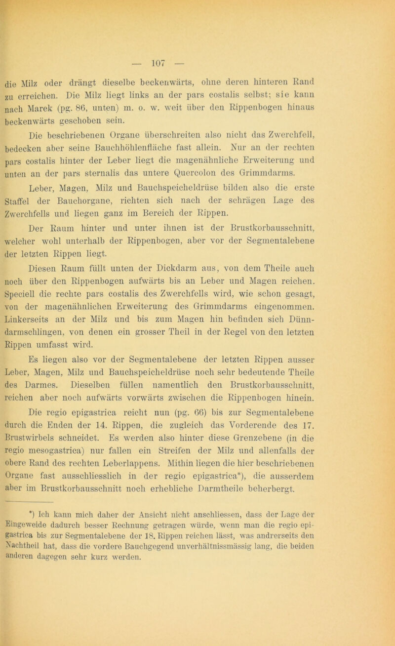 die Milz oder drängt dieselbe beckenwärts, ohne deren hinteren Rand zu erreichen. Die Milz liegt links an der pars costalis selbst; sie kann nach Marek (pg. 86, unten) in. o. w. weit über den Rippenbogen hinaus beckenwärts geschoben sein. Die beschriebenen Organe überschreiten also nicht das Zwerchfell, bedecken aber seine Bauchhöhlenfläche fast allein. Nur an der rechten pars costalis hinter der Leber liegt die magenähnliche Erweiterung und unten an der pars sternalis das untere Quercolon des Grimmdarms. Leber, Magen, Milz und Bauchspeicheldrüse bilden also die erste Staffel der Bauchorgane, richten sich nach der schrägen Lage des Zwerchfells und liegen ganz im Bereich der Rippen. Der Raum hinter und unter ihnen ist der Brustkorbausschnitt, welcher wohl unterhalb der Rippenbogen, aber vor der Segmentalebene der letzten Rippen liegt. Diesen Raum füllt unten der Dickdarm aus, von dem Theile auch noch über den Rippenbogen aufwärts bis an Leber und Magen reichen. Speciell die rechte pars costalis des Zwerchfells wird, wie schon gesagt, von der magenähnlichen Erweiterung des Grimmdarms eingenommen. Linkerseits an der Milz und bis zum Magen hin befinden sich Dünn- darmschlingen, von denen ein grosser Theil in der Regel von den letzten Rippen umfasst wird. Es liegen also vor der Segmentalebene der letzten Rippen ausser Leber, Magen, Milz und Bauchspeicheldrüse noch sehr bedeutende Theile des Darmes. Dieselben füllen namentlich den Brustkorbausschnitt, reichen aber noch aufwärts vorwärts zwischen die Rippenbogen hinein. Die regio epigastrica reicht nun (pg. 66) bis zur Segmentalebene durch die Enden der 14. Rippen, die zugleich das Vorderende des 17. Brustwirbels schneidet. Es werden also hinter diese Grenzebene (in die regio mesogastrica) nur fallen ein Streifen der Milz und allenfalls der obere Rand des rechten Leberlappens. Mithin liegen die hier beschriebenen Organe fast ausschliesslich in der regio epigastrica*), die ausserdem aber im Brustkorbausschnitt noch erhebliche Darmtheile beherbergt. *) Ich kann mich daher der Ansicht nicht anschliessen, dass der Lage der Eingeweide dadurch besser Rechnung getragen würde, wenn man die regio epi- gastrica bis zur Segmentalebene der IS. Rippen reichen lässt, was andrerseits den Nachtheil hat, dass die vordere Bauchgegend unverhältnissmässig lang, die beiden anderen dagegen sehr kurz werden.