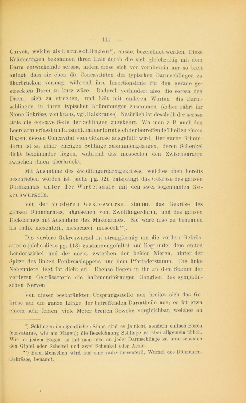 Curven, welche als Darmschlingen*), ansae, bezeichnet werden. Diese Krümmungen bekommen ihren Halt durch die sich gleichzeitig mit dem Darm entwickelnde serosa, indem diese sich von vornherein nur so breit anlegt, dass sie eben die Concavitäten der typischen Darmschlingen zu überbrücken vermag, während ihre Insertionslinie für den gerade ge- streckten Darm zu kurz wäre. Dadurch verhindert also die serosa den Darm, sich zu strecken, und hält mit anderen Worten die Darm- schlingen in ihren typischen Krümmungen zusammen (daher rührt ihr Name Gekröse, von kraus, vgl. Halskrause). Natürlich ist desslialb der serosa stets die concave Seite der Schlingen zugekehrt. Wo man z. B. auch den Leerdarm erfasst und anzieht, immer formt sich der betreffende Theil zu einem Bogen, dessen Concavität vom Gekröse ausgefüllt wird. Der ganze Grimm- darm ist zu einer einzigen Schlinge zusammengezogen, deren Schenkel dicht beieinander liegen, während das mesocolon den Zwischenraum zwischen ihnen überbrückt. Mit Ausnahme des Zwölffingerdarmgekröses, welches oben bereits beschrieben worden ist (siehe pg. 92), entspringt das Gekröse des ganzen Darmkanals unter der Wirbelsäule mit den zwei sogenannten Ge- krö swurzeln. Von der vorderen Gekröswurzel stammt das Gekröse des ganzen Dünndarmes, abgesehen vom Zwölffingerdarm, und des ganzen Dickdarmes mit Ausnahme des Mastdarmes. Sie wäre also zu benennen als radix mesenterii, mesocaeci, mesocoli**). Die vordere Gekröswurzel ist strangförmig um die vordere Gekrös- arterie (siehe diese pg. 113) zusammengefaltet und liegt unter dem ersten Lendenwirbel und der aorta, zwischen den beiden Nieren, hinter der Spitze des linken Pankreaslappens und dem Pfortaderstamm. Die linke Nebenniere liegt ihr dicht an. Ebenso liegen in ihr an dem Stamm der vorderen Gekrösarterie die halbmondförmigen Ganglien des sympathi- schen Nerven. Von dieser beschränkten Ursprungsstelle aus breitet sich das Ge- kröse auf die ganze Länge der betreffenden Darmtheile aus; es ist etwa einem sehr feinen, viele Meter breiten Gewebe vergleichbar, welches an *) Schlingen im eigentlichen Sinne sind es ja nicht, sondern einfach Bögen (curvaturae, wie am Magen); die Bezeichnung Schlinge ist aber allgemein üblich. Wie an jedem Bogen, so hat man also an jeder Darmschlinge zu unterscheiden den Gipfel oder Scheitel und zwei Schenkel oder Aeste. **) Beim Menschen wird nur eine radix mesenterii, Wurzel des Dünndarm- Gekröses, benannt. <