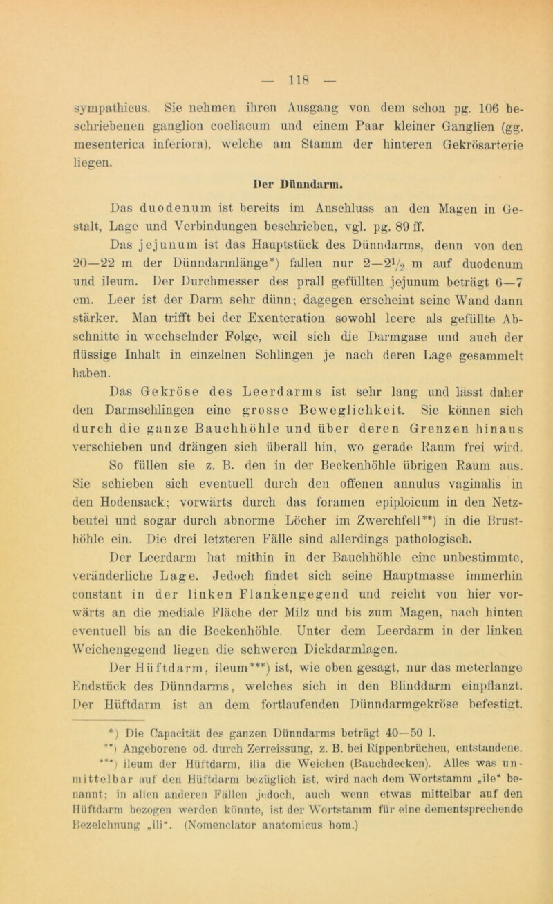 sympathicus. Sie nehmen ihren Ausgang von dem schon pg. 106 be- schriebenen ganglion coeliacum und einem Paar kleiner Ganglien (gg. mesenterica inferiora), welche am Stamm der hinteren Gekrösarterie liegen. Der Dünndarm. Das duodenum ist bereits im Anschluss an den Magen in Ge- stalt, Lage und Verbindungen beschrieben, vgl. pg. 89 ff. Das jejunum ist das Hauptstück des Dünndarms, denn von den 20—22 m der Dünndarmlänge*) fallen nur 2—2l/2 m auf duodenum und ileum. Der Durchmesser des prall gefüllten jejunum beträgt 6—7 cm. Leer ist der Darm sehr dünn; dagegen erscheint seine Wand dann stärker. Man trifft bei der Exenteration sowohl leere als gefüllte Ab- schnitte in wechselnder Folge, weil sich die Darmgase und auch der flüssige Inhalt in einzelnen Schlingen je nach deren Lage gesammelt haben. Das Gekröse des Leerdarms ist sehr lang und lässt daher den Darmschlingen eine grosse Beweglichkeit. Sie können sich durch die ganze Bauchhöhle und über deren Grenzen hinaus verschieben und drängen sich überall hin, wo gerade Baum frei wird. So füllen sie z. B. den in der Beckenhöhle übrigen Raum aus. Sie schieben sich eventuell durch den offenen annulus vaginalis in den Hodensack: vorwärts durch das foramen epiploicum in den Netz- beutel und sogar durch abnorme Löcher im Zwerchfell**) in die Brust- höhle ein. Die drei letzteren Fälle sind allerdings pathologisch. Der Leerdarm hat mithin in der Bauchhöhle eine unbestimmte, veränderliche Lage. Jedoch findet sich seine Hauptmasse immerhin constant in der linken Flanken gegen d und reicht von hier vor- wärts an die mediale Fläche der Milz und bis zum Magen, nach hinten eventuell bis an die Beckenhöhle. Unter dem Leerdarm in der linken Weichengegend liegen die schweren Dickdarmlagen. Der Hüftdarm, ileum***) ist, wie oben gesagt, nur das meterlange Endstück des Dünndarms, welches sich in den Blinddarm einpflanzt. Der Hüftdarm ist an dem fortlaufenden Dünndarmgekröse befestigt. *) Die Capacität des ganzen Dünndarms beträgt 40—50 1. **) Angeborene od. durch Zerreissung, z. B. bei Rippenbrüchen, entstandene. ***) ileum der Hüftdarm, ilia die Weichen (Bauchdecken). Alles was un- mittelbar auf den Hüftdarm bezüglich ist, wird nach dem Wortstamm „ile“ be- nannt; in allen anderen Fällen jedoch, auch wenn etwas mittelbar auf den Hüftdarm bezogen werden könnte, ist der Wortstamm für eine dementsprechende Bezeichnung „ili“. (Nomenclator anatomicus hom.)