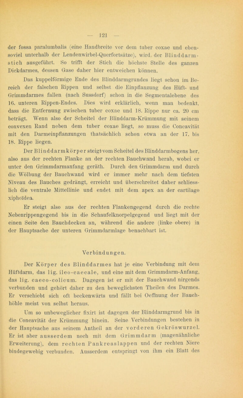der fossa paralumbalis (eine Handbreite vor dem tuber coxae und eben- soviel unterhalb der Lendenwirbel-Querfortsätze), wird der Blinddarm- stich ausgeführt. So trifft der Stich die höchste Stelle des ganzen Dickdarmes, dessen Gase daher hier entweichen können. Das kuppelförmige Ende des Blinddarmgrundes liegt schon im Be- reich der falschen Rippen und selbst die Einpflanzung des Hüft- und Grimmdarmes fallen (nach Sussdorf) schon in die Segmentalebene des 16. unteren Rippen-Endes. Dies wird erklärlich, wenn man bedenkt, dass die Entfernung zwischen tuber coxae und 18. Rippe nur ca. 20 cm beträgt. Wenn also der Scheitel der Blinddarm-Krümmung mit seinem convexen Rand neben dem tuber coxae liegt, so muss die Concavität mit den Darmeinpflanzungen thatsächlich schon etwa an der 17. bis 18. Rippe liegen. Der Blinddarmkörper steigt-vom Scheitel des Blinddarmbogens her, also aus der rechten Flanke an der rechten Bauchwand herab, wobei er unter den Grimmdarmanfang geräth. Durch den Grimmdarm und durch die Wölbung der Bauchwand wird er immer mehr nach dem tiefsten Niveau des Bauches gedrängt, erreicht und überschreitet daher schliess- lich die ventrale Mittellinie und endet mit dem apex an der cartilago xiphoi'dea. Er steigt also aus der rechten Flankengegend durch die rechte Nebenrippengegend bis in die Schaufelknorpelgegend und liegt mit der einen Seite den Bauchdecken an, während die andere (linke obere) in der Hauptsache der unteren Grimmdarmlage benachbart ist. Verbindungen. Der Körper des Blinddarmes hat je eine Verbindung mit dem Hüftdarm, das lig. ileo-caecale, und eine mit dem Grimmdarm-Anfang, das lig. caeco-colicum. Dagegen ist er mit der Bauchwand nirgends verbunden und gehört daher zu den beweglichsten Theilen des Darmes. Er verschiebt sich oft beckenwärts und fällt bei Oeffnung der Bauch- höhle meist von selbst heraus. Um so unbeweglicher fixirt ist dagegen der Blinddarmgrund bis in die Concavität der Krümmung hinein. Seine Verbindungen bestehen in der Hauptsache aus seinem Antheil an der vorderen Gekröswurzel. Er ist aber ausserdem noch mit dem Grimmdarm (magenähnliche Erweiterung), dem rechten Pankreaslappen und der rechten Niere bindegewebig verbunden. Ausserdem entspringt von ihm ein Blatt des