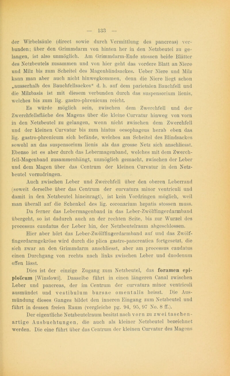 der Wirbelsäule (direct sowie durch Vermittlung des pancreas) ver- bunden; über den Grimmdarm von hinten her in den Netzbeutel zu ge- langen, ist also unmöglich. Am Grimmdarm-Ende stossen beide Blätter des Netzbeutels zusammen und von hier geht das vordere Blatt an Niere und Milz bis zum Scheitel des Magenblindsackes. Ueber Niere und Milz kann man aber auch nicht hinwegkommen, denn die Niere liegt schon „ausserhalb des Bauchfellsackes“ d. h. auf dem parietalen Bauchfell und die Milzbasis ist mit diesem verbunden durch das Suspensorium lienis, welches bis zum lig. gastro-phrenicum reicht. Es würde möglich sein, zwischen dem Zwerchfell und der Zwerchfellsfläche des Magens über die kleine Curvatur hinweg von vorn in den Netzbeutel zu gelangen, wenn nicht zwischen dem Zwerchfell und der kleinen Curvatur bis zum hiatus oesophageus herab eben das lig. gastro-phrenicum sich befände, welches am Scheitel des Blindsackes sowohl an das Suspensorium lienis als das grosse Netz sich anschliesst. Ebenso ist es aber durch das Lebermagenbaud, welches mit dem Zwerch- fell-Magenband zusammenhängt, unmöglich gemacht, zwischen der Leber und dem Magen über das Centrum der kleinen Curvatur in den Netz- beutel vorzudringen. Auch zwischen Leber und- Zwerchfell über den oberen Leberrand (soweit derselbe über das Centrum der curvatura minor ventriculi und damit in den Netzbeutel hineinragt), ist kein Vordringen möglich, weil man überall auf die Schenkel des lig. coronarium hepatis stossen muss. Da ferner das Lebermagenband in das Leber-Zwölffingerdarmband übergeht, so ist dadurch auch an der rechten Seite, bis zur Wurzel des processus caudatus der Leber hin, der Netzbeutelraum abgeschlossen. Hier aber hört das Leber-Zwölffingerdarmband auf und das Zwölf- fingerdarmgekröse wird durch die plica gastro-pancreatica fortgesetzt, die sich zwar an den Grimmdarm anschliesst, aber am processus caudatus einen Durchgang von rechts nach links zwischen Leber und duodeuum offen lässt. Dies ist der einzige Zugang zum Netzbeutel, das foramen epi- ploicum [Winslowi]. Dasselbe führt in einen längeren Canal zwischen Leber und pancreas, der im Centrum der curvatura minor ventriculi ausmündet und vestibulum bursae omentalis heisst. Die Aus- mündung dieses Ganges bildet den inneren Eingang zum Netzbeutel und führt in dessen freien Raum (vergleiche pg. 94, 95, 97 No. 8 ff.). Der eigentliche Netzbeutelraum besitzt nach vorn zu zwei taschen- artige Ausbuchtungen, die auch als kleiner Netzbeutel bezeichnet werden. Die eine führt über das Centrum der kleinen Curvatur des Magens