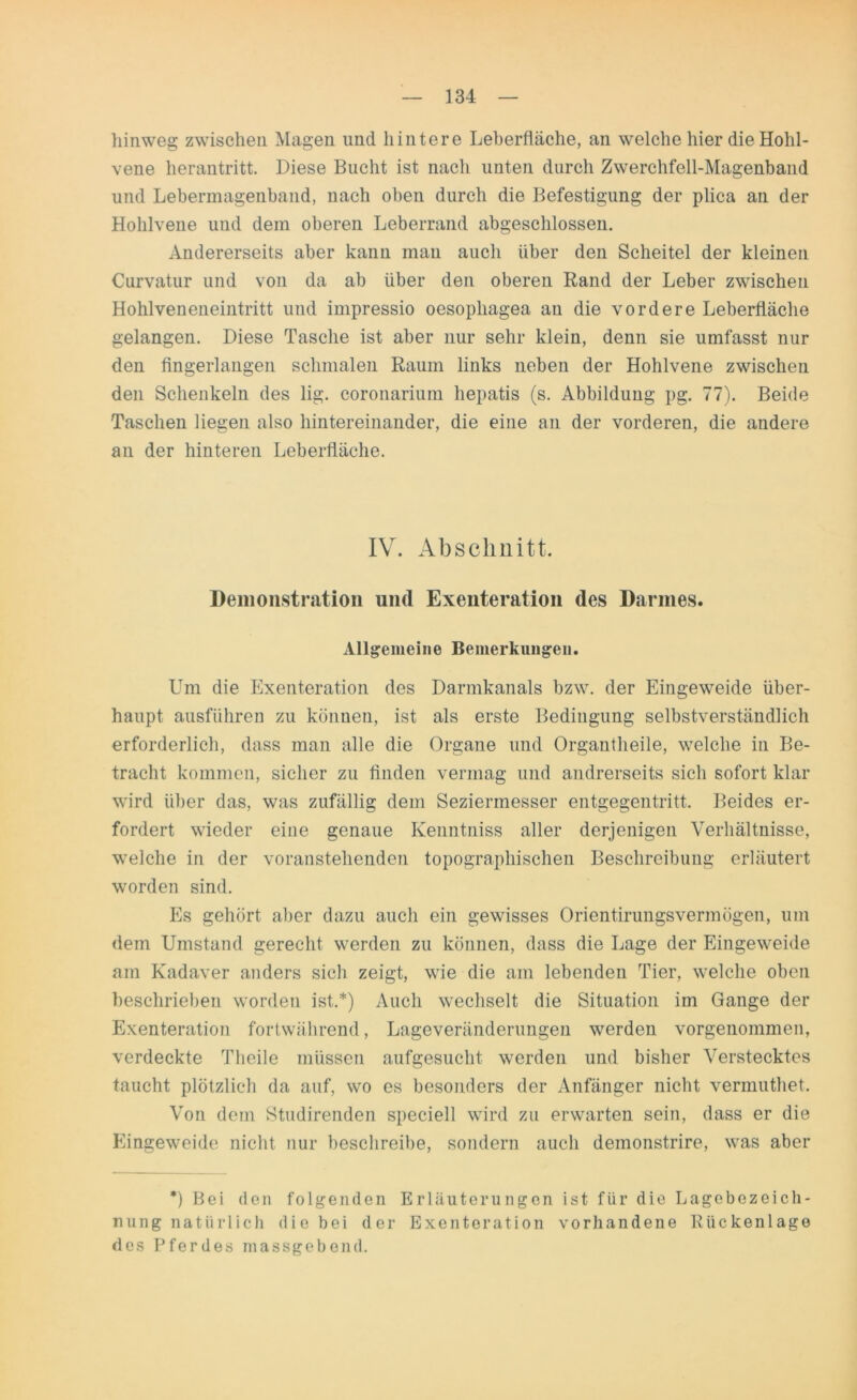 hinweg zwischen Magen und hintere Leberfläche, an welche hier die Hohl- vene herantritt. Diese Bucht ist nach unten durch Zwerchfell-Magenband und Lebermagenband, nach oben durch die Befestigung der plica an der Hohlvene und dem oberen Leberrand abgeschlossen. Andererseits aber kann mau auch über den Scheitel der kleinen Curvatur und von da ab über den oberen Rand der Leber zwischen Hohlveneneintritt und impressio oesophagea an die vordere Leberfläche gelangen. Diese Tasche ist aber nur sehr klein, denn sie umfasst nur den fingerlangen schmalen Raum links neben der Hohlvene zwischen den Schenkeln des lig. coronarium hepatis (s. Abbildung pg. 77). Beide Taschen liegen also hintereinander, die eine an der vorderen, die andere an der hinteren Leberfläche. IV. Abschnitt. Demonstration und Exenteration des Darmes. Allgemeine Bemerkungen. Um die Exenteration des Darmkanals bzw. der Eingeweide über- haupt ausführen zu können, ist als erste Bedingung selbstverständlich erforderlich, dass man alle die Organe und Organtheile, welche in Be- tracht kommen, sicher zu finden vermag und andrerseits sich sofort klar wird über das, was zufällig dem Seziermesser entgegentritt. Beides er- fordert wieder eine genaue Kenntniss aller derjenigen Verhältnisse, welche in der voranstehenden topographischen Beschreibung erläutert worden sind. Es gehört aber dazu auch ein gewisses Orientirungsvermögen, um dem Umstand gerecht werden zu können, dass die Lage der Eingeweide am Kadaver anders sich zeigt, wie die am lebenden Tier, welche oben beschrieben worden ist.*) Auch wechselt die Situation im Gange der Exenteration fortwährend, Lageveränderungen werden vorgenommen, verdeckte Theile müssen aufgesucht werden und bisher Verstecktes taucht plötzlich da auf, wo es besonders der Anfänger nicht vermuthet. Von dem Studirenden speciell wird zu erwarten sein, dass er die Eingeweide nicht nur beschreibe, sondern auch demonstrire, was aber *) Bei den folgenden Erläuterungen ist für die Lagebezeich- nung natürlich die bei der Exenteration vorhandene Bückenlage des Pferdes massgebend.