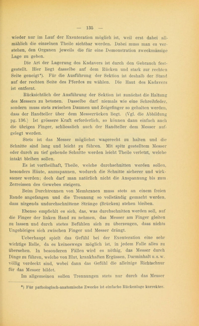 wieder nur im Lauf der Exenteration möglich ist, weil erst dabei all- mählich die einzelnen Theile sichtbar werden. Dabei muss man es ver- stehen, den Organen jeweils die für eine Demonstration zweckmässige Lage zu geben. Die Art der Lagerung des Kadavers ist durch den Gebrauch fest- gestellt. Hier liegt dasselbe auf dem Rücken und stark zur rechten Seite geneigt*). Für die Ausführung der Sektion ist deshalb der Stand auf der rechten Seite des Pferdes zu wählen. Die Haut des Kadavers ist entfernt. Rücksichtlich der Ausführung der Sektion ist zunächst die Haltung des Messers zu betonen. Dasselbe darf niemals wie eine Schreibfeder, sondern muss stets zwischen Daumen und Zeigefinger so gehalten werden, dass der Handteller über dem Messerrücken liegt. (Vgl. die Abbildung pg. 136.) Ist grössere Kraft erforderlich, so können dann einfach auch die übrigen Finger, schliesslich auch der Handteller dem Messer auf= gelegt werden. Stets ist das Messer möglichst wagerecht zu halten und die Schnitte sind lang und leicht zu führen. Mit spitz gestelltem Messer oder durch zu tief gehende Schnitte werden leicht Theile verletzt, welche intakt bleiben sollen. Es ist vortheilhaft, Theile, welche durchschnitten werden sollen, besonders Häute, anzuspannen, wodurch die Schnitte sicherer und wirk- samer werden; doch darf man natürlich nicht die Anspannung bis zum Zerreissen des Gewebes steigern. Beim Durchtrennen von Membranen muss stets an einem freien Rande angefangen und die Trennung so vollständig gemacht werden, dass nirgends undurchschnittene Stränge (Brücken) stehen bleiben. Ebenso empfiehlt es sich, das, was durchschnitten werden soll, auf die Finger der linken Hand zu nehmen, das Messer am Finger gleiten zu lassen und durch stetes Befühlen sich zu überzeugen, dass nichts Ungehöriges sich zwischen Finger und Messer drängt. Ueberhaupt spielt das Gefühl bei der Exenteration eine sehr wichtige Rolle, da es keineswegs möglich ist, in jedem Falle alles zu übersehen. In besonderen Fällen wird es nöthig, das Messer durch Dinge zu führen, welche von Blut, krankhaften Ergüssen, Darminhalt u.s.w. völlig verdeckt sind, wobei dann das Gefühl die alleinige Richtschnur für das Messer bildet. Im allgemeinen sollen Trennungen stets nur durch das Messer *) Für pathologisch-anatomische Zwecke ist einfache Rückenlage korrekter.