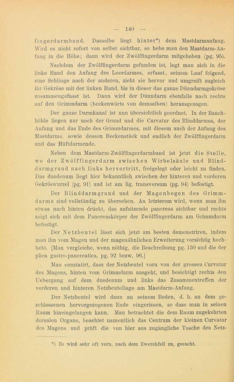 f i ngerd arm band. Dasselbe liegt hinter*) dem Mastdarmanfang. Wird es nicht sofort von selbst sichtbar, so hebe man den Mastdarm-An- fang in die Höhe; dann wird der Zwölffingerdarm mitgehoben (pg. 95). Nachdem der Zwölffingerdarm gefunden ist, legt man sich in die linke Hand den Anfang des Leerdarmes, erfasst, seinem Lauf folgend, eine Schlinge nach der anderen, zieht sie hervor und umgreift zugleich ihr Gekröse mit der linken Hand, bis in dieser das ganze Dünndarmgekröse zusammengefasst ist. Dann wird der Dünndarm ebenfalls nach rechts auf den Grimmdarm (beckenwärts von demselben) herausgezogen. Der ganze Darmkanal ist nun übersichtlich geordnet. In der Bauch- höhle liegen nur noch der Grund und die Curvatur des Blinddarmes, der Anfang und das Ende des Grimmdarmes, mit diesem auch der Anfang des Mastdarms, sowie dessen Beckenstück und endlich der Zwölffingerdarm und das Hüftdarmende. Neben dem Mastdarm-Zwölffingerdarmband ist jetzt die Stelle, wo der Zwölffingerdarm zwischen Wirbelsäule und Blind- darmgrund nach links hervortritt, freigelegt oder leicht zu finden. Das duodenum liegt hier bekanntlich zwischen der hinteren und vorderen Gekröswurzel (pg. 91) und ist am lig. transversum (pg. 94) befestigt. Der Blinddarmgrund und der Magenbogen des Grimm- darms sind vollständig zu übersehen. An letzterem wird, wenn man ihn etwas nach hinten drückt, das aufsitzende pancreas sichtbar und rechts zeigt sich mit dem Pancreaskörper der Zwölffingerdarm am Grimmdarm befestig*. Der Netzbeutel lässt sich jetzt am besten demonstriren, indem man ihn vom Magen und der magenähnlichen Erweiterung vorsichtig hoch- hebt, [Man vergleiche, wenn nöthig, die Beschreibung pg. 130 und die der plica gastro-pancreatica, pg. 92 bezw. 96.j Man eonstatirt, dass der Netzbeutel vorn von der grossen Curvatur des Magens, hinten vom Grimmdarm ausgeht, und besichtigt rechts den Uebergang auf dem duodenum und links das Zusammentreffen der vorderen und hinteren Netzbeutellage am Mastdarm-Anfang. Der Netzbeutel wird dann an seinem Boden, d. h. an dem ge- schlossenen hervorgezogenen Ende eingerissen, so dass man in seinen Raum hineingelangen kann. Man betrachtet die dem Raum zugekehrten dorsalen Organe, beachtet namentlich das Centrum der kleinen Curvatur des Magens und prüft die von hier aus zugängliche Tasche des Netz- *) Es wird sehr oft vorn, nach dem Zwerchfell zu, gesucht.