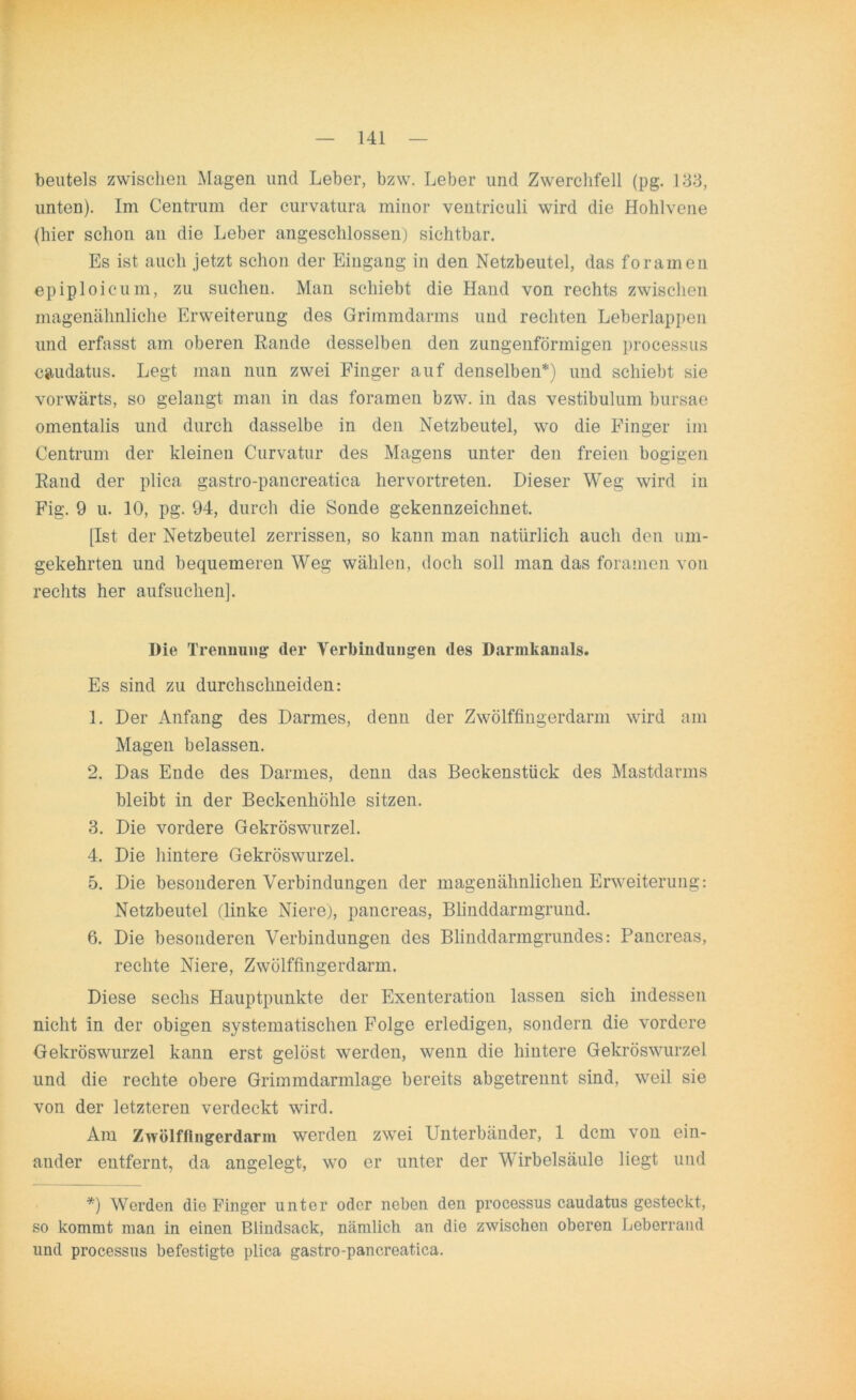 beutels zwischen Magen und Leber, bzw. Leber und Zwerchfell (pg. 133, unten). Im Centrum der curvatura minor ventriculi wird die Hohlvene (hier schon au die Leber angeschlossen,) sichtbar. Es ist auch jetzt schon der Eingang in den Netzbeutel, das foramen epiploicum, zu suchen. Man schiebt die Hand von rechts zwischen magenähnliche Erweiterung des Grimmdarms und rechten Leberlappen und erfasst am oberen Rande desselben den zungenförmigen processus eaudatus. Legt man nun zwei Finger auf denselben*) und schiebt sie vorwärts, so gelangt man in das foramen bzw. in das vestibulum bursae omentalis und durch dasselbe in den Netzbeutel, wo die Finger im Centrum der kleinen Curvatur des Magens unter den freien bogigen Rand der plica gastro-pancreatica hervortreten. Dieser Weg wird in Fig. 9 u. 10, pg. 94, durch die Sonde gekennzeichnet. [Ist der Netzbeutel zerrissen, so kann man natürlich auch den um- gekehrten und bequemeren Weg wählen, doch soll man das foramen von rechts her aufsuchen]. Die Trennung der Verbindungen des Darmkanals. Es sind zu durchsclineiden: 1. Der Anfang des Darmes, denn der Zwölffingerdarm wird am Magen belassen. 2. Das Ende des Darmes, denn das Beckenstück des Mastdarms bleibt in der Beckenhöhle sitzen. 3. Die vordere Gekröswurzel. 4. Die hintere Gekröswurzel. 5. Die besonderen Verbindungen der magenähnlichen Erweiterung: Netzbeutel (linke Niere), pancreas, Blinddarmgrund. 6. Die besonderen Verbindungen des Blinddarmgrundes: Pancreas, rechte Niere, Zwölffingerdarm. Diese sechs Hauptpunkte der Exenteration lassen sich indessen nicht in der obigen systematischen Folge erledigen, sondern die vordere Gekröswurzel kann erst gelöst werden, wenn die hintere Gekröswurzel und die rechte obere Grimmdarmlage bereits abgetrennt sind, weil sie von der letzteren verdeckt wird. Am Zwölffingerdarm werden zwei Unterbänder, 1 dem von ein- ander entfernt, da angelegt, wo er unter der Wirbelsäule liegt und *) Werden die Finger unter oder neben den processus caudatus gesteckt, so kommt man in einen Blindsack, nämlich an die zwischen oberen Leberrand und processus befestigte plica gastro-pancreatica.