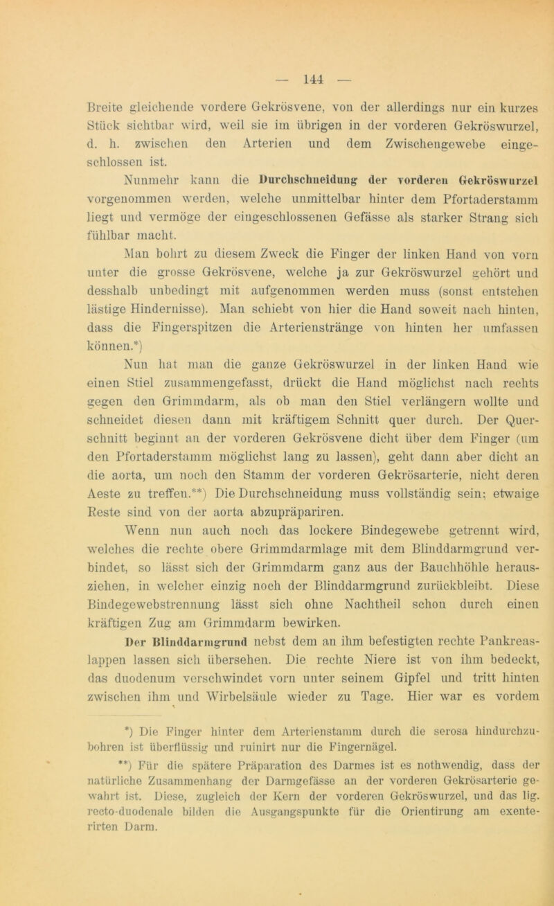 Breite gleichende vordere Gekrösvene, von der allerdings nur ein kurzes Stück sichtbar wird, weil sie im übrigen in der vorderen Gekröswurzel, d. h. zwischen den Arterien und dem Zwischengewebe einge- schlossen ist. Nunmehr kann die Durchsclineidung der vorderen Gekröswurzel vorgenommen werden, welche unmittelbar hinter dem Pfortaderstamm liegt und vermöge der eingeschlossenen Gefässe als starker Strang sich fühlbar macht. Man bohrt zu diesem Zweck die Finger der linken Hand von vorn unter die grosse Gekrösvene, welche ja zur Gekröswurzel gehört und desshalb unbedingt mit aufgenommen werden muss (sonst entstehen lästige Hindernisse). Man schiebt von hier die Hand soweit nach hinten, dass die Fingerspitzen die Arterienstränge von hinten her umfassen können.*) Nun hat man die ganze Gekröswurzel in der linken Hand wie einen Stiel zusammengefasst, drückt die Hand möglichst nach rechts gegen den Grimmdarm, als ob man den Stiel verlängern wollte und schneidet diesen dann mit kräftigem Schnitt quer durch. Der Quer- schnitt beginnt an der vorderen Gekrösvene dicht über dem Finger (um den Pfortaderstamm möglichst lang zu lassen), geht dann aber dicht an die aorta, um noch den Stamm der vorderen Gekrösarterie, nicht deren Aeste zu treffen.**) Die Durchsclmeidung muss vollständig sein; etwaige Eeste sind von der aorta abzupräpariren. Wenn nun auch noch das lockere Bindegewebe getrennt wird, welches die rechte obere Grimmdarmlage mit dem Blinddarmgrund ver- bindet, so lässt sich der Grimmdarm ganz aus der Bauchhöhle heraus- ziehen, in welcher einzig noch der Blinddarmgrund zurückbleibt. Diese Bindegewebstrennung lässt sich ohne Nachtheil schon durch einen kräftigen Zug am Grimmdarm bewirken. Der Blinddarmgrund nebst dem an ihm befestigten rechte Pankreas- lappen lassen sich übersehen. Die rechte Niere ist von ihm bedeckt, das duodenum verschwindet vorn unter seinem Gipfel und tritt hinten zwischen ihm und Wirbelsäule wieder zu Tage. Hier war es vordem *) Die Finger hinter dein Arterienstamm durch die serosa hindurchzu- bohren ist überflüssig und ruinirt nur die Fingernägel. **) Für die spätere Präparation des Darmes ist es nothwendig, dass der natürliche Zusammenhang der Darmgofässe an der vorderen Gekrösarterie ge- wahrt ist. Diese, zugleich der Kern der vorderen Gekröswurzel, und das lig. recto-duodenale bilden die Ausgangspunkte für die Orientirung am exente- rirten Darm.
