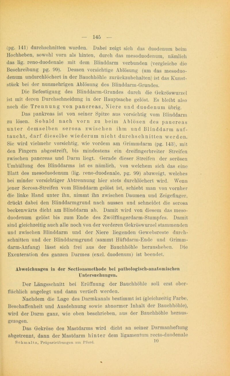 (pg. 141) durchschnitten worden. Dabei zeigt sich das duodenum beim Hochheben, sowohl vorn als hinten, durch das mesoduodenum, nämlich das lig. reno-duodenale mit dem Blinddarm verbunden (vergleiche die Beschreibung pg. 99). Dessen vorsichtige Ablösung (um das mesoduo- denum undurchlöchert in der Bauchhöhle zurückzubehalten) ist das Kunst- stück bei der nunmehrigen Ablösung des Blinddarm-Grundes. Die Befestigung des Blinddarm-Grundes durch die Gekröswurzel ist mit deren Durchschneidung in der Hauptsache gelöst. Es bleibt also noch die Trennung von pancreas, Niere und duodenum übrig. Das pankreas ist von seiner Spitze aus vorsichtig vom Blinddarm zu lösen. Sobald nach vorn zu beim Ablösen des pancreas unter demselben serosa zwischen ihm und Blinddarm auf- taucht, darf dieselbe wiederum nicht durchschnitten werden. Sie wird vielmehr vorsichtig, wie vordem am Grimmdarm (pg. 143), mit den Fingern abgestreift, bis mindestens ein dreifingerbreiter Streifen zwischen pancreas und Darm liegt. Gerade dieser Streifen der serösen Umhüllung des Blinddarms ist es nämlich, von welchem sich das eine Blatt des mesoduodenum (lig. reno-duodenale, pg. 99) abzweigt, welches bei minder vorsichtiger Abtrennung hier stets durchlöchert wird. Wenn jener Serosa-Streifen vom Blinddarm gelöst ist, schiebt man von vornher die linke Hand unter ihn, nimmt ihn zwischen Daumen und Zeigefinger, drückt dabei den Blinddarmgrund nach aussen und schneidet die serosa beckenwärts dicht am Blinddarm ab. Damit wird von diesem das meso- duodenum gelöst bis zum Ende des Zwölffingerdarm-Stumpfes. Damit sind gleichzeitig auch alle noch von der vorderen Gekröswurzel stammenden und zwischen Blinddarm und der Niere liegenden Gewebsreste durch- schnitten und der Blinddarmgrund (sammt Hüftdarm-Ende und Grimm- darm-Anfang) lässt sich frei aus der Bauchhöhle herausheben. Die Exenteration des ganzen Darmes (excl. duodenum) ist beendet. Abweichungen in der Sectionsmethode bei pathologisch-anatomischen Untersuchungen. Der Längsschnitt bei Eröffnung der Bauchhöhle soll erst ober- flächlich angelegt und dann vertieft werden. Nachdem die Lage des Darmkanals bestimmt ist (gleichzeitig Farbe, Beschaffenheit und Ausdehnung sowie abnormer Inhalt der Bauchhöhle), wird der Darm ganz, wie oben beschrieben, aus der Bauchhöhle heraus- gezogen. Das Gekröse des Mastdarms wird dicht an seiner Darmanheftung abgetrennt, dann der Mastdarm hinter dem ligamentum recto-duodenale Schmaltz, Präpaririibnngen am Pferd. W *