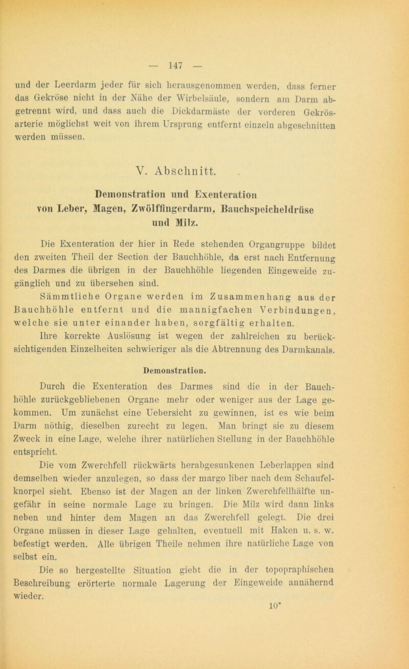 und der Leerdarm jeder für sich herausgenommen werden, dass ferner das Gekröse nicht in der Nähe der Wirbelsäule, sondern am Darm ab- getrennt wird, und dass auch die Dickdarmäste der vorderen Gekrös- arterie möglichst weit von ihrem Ursprung entfernt einzeln abgeschnitten werden müssen. V. Abschnitt. Demonstration und Exenteration von Leber, Magen, Zwölffingerdarm, Bauchspeicheldrüse und Milz. Die Exenteration der hier in Rede stehenden Organgruppe bildet den zweiten Theil der Section der Bauchhöhle, da erst nach Entfernung des Darmes die übrigen in der Bauchhöhle liegenden Eingeweide zu- gänglich und zu übersehen sind. Sämmtliche Organe werden im Zusammenhang aus der Bauchhöhle entfernt und die mannigfachen Verbindungen, welche sie unter einander haben, sorgfältig erhalten. Ihre korrekte Auslösung ist wegen der zahlreichen zu berück- sichtigenden Einzelheiten schwieriger als die Abtrennung des Darmkanals. Demonstration. Durch die Exenteration des Darmes sind die in der Bauch- höhle zurückgebliebenen Organe mehr oder weniger aus der Lage ge- kommen. Um zunächst eine Uebersicht zu gewinnen, ist es wie beim Darm nöthig, dieselben zurecht zu legen. Man bringt sie zu diesem Zweck in eine Lage, welche ihrer natürlichen Stellung in der Bauchhöhle entspricht. Die vom Zwerchfell rückwärts herabgesunkenen Leberlappen sind demselben wieder anzulegen, so dass der margo über nach dem Schaufel- knorpel sieht. Ebenso ist der Magen an der linken Zwerchfellhälfte un- gefähr in seine normale Lage zu bringen. Die Milz wird dann links neben und hinter dem Magen an das Zwerchfell gelegt. Die drei Organe müssen in dieser Lage gehalten, eventuell mit Haken u. s. w. befestigt werden. Alle übrigen Theile nehmen ihre natürliche Lage von selbst ein. Die so hergestellte Situation giebt die in der topopraphischen Beschreibung erörterte normale Lagerung der Eingeweide annähernd wieder. 10’
