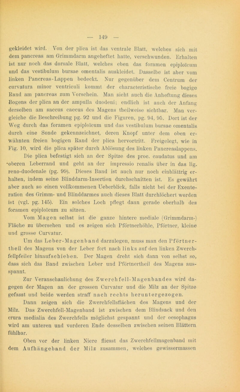 gekleidet wird. Von der plica ist das ventrale Blatt, welches sich mit dem pancreas am Grimmdarm angeheftet hatte, verschwunden. Erhalten ist nur noch das dorsale Blatt, welches eben das foramen epiploi’cum und das vestibulum bursae omentalis auskleidet. Dasselbe ist aber vom linken Pancreas-Lappen bedeckt. Nur gegenüber dem Centrum der curvatura minor ventriculi kommt der characteristische freie bogige Rand am pancreas zum Vorschein. Man sieht auch die Anheftung dieses Bogens der plica an der ampulla duodeni; endlich ist auch der Anfang derselben am saccus caecus des Magens theilweise sichtbar. Man ver- gleiche die Beschreibung pg. 92 und die Figuren, pg. 94, 95. Dort ist der Weg durch das foramen epiplo'icum und das vestibulum bursae omentalis durch eine Sonde gekennzeichnet, deren Knopf unter dem oben er- wähnten freien bogigeu Rand der plica hervortritt. Freigelegt, wie in Fig. 10, wird die plica später durch Ablösung des linken Pancreaslappens. Die plica befestigt sich an der Spitze des proc. caudatus und am •oberen Leberrand und geht an der iinpressio renalis über in das lig. reno-duodenale (pg. 99). Dieses Band ist auch nur noch einblättrig er- halten, indem seine Blinddarm-Insertion durchschnitten ist. Es gewährt aber auch so einen vollkommenen Ueberblick, falls nicht bei der Exente- ration des Grimm- und Blinddarmes auch dieses Blatt durchlöchert worden ist (vgl. pg. 145). Ein solches Loch pflegt dann gerade oberhalb des foramen epiplo'icum zu sitzen. Vom Magen selbst ist die ganze hintere mediale (Grimmdarm-) Fläche zu übersehen und es zeigen sich Pförtnerhöhle, Pförtner, kleine und grosse Curvatur. Um das Leber-Magenband darzulegen, muss man den Pförtner- tlieil des Magens von der Leber fort nach links auf den linken Zwerch- fellpfeiler hinaufschieben. Der Magen dreht sich dann von selbst so, dass sich das Band zwischen Leber und Pförtnertheil des Magens aus- spannt. Zur Veranschaulichung des Zwerchfell-Magenbandes wird da- gegen der Magen an der grossen Curvatur und die Milz an der Spitze gefasst und beide werden straff nach rechts heruntergezogen. Dann zeigen sich die Zwerchfellsflächen des Magens und der Milz. Das Zwerchfell-Magenband ist zwischen dem Blindsack und den crura medialia des Zwerchfells möglichst gespannt und der oesophagus wird am unteren und vorderen Ende desselben zwischen seinen Blättern fühlbar. Oben vor der linken Niere fliesst das Zwerchfellmagenband mit dem Aufhängeband der Milz zusammen, welches gewissermassen