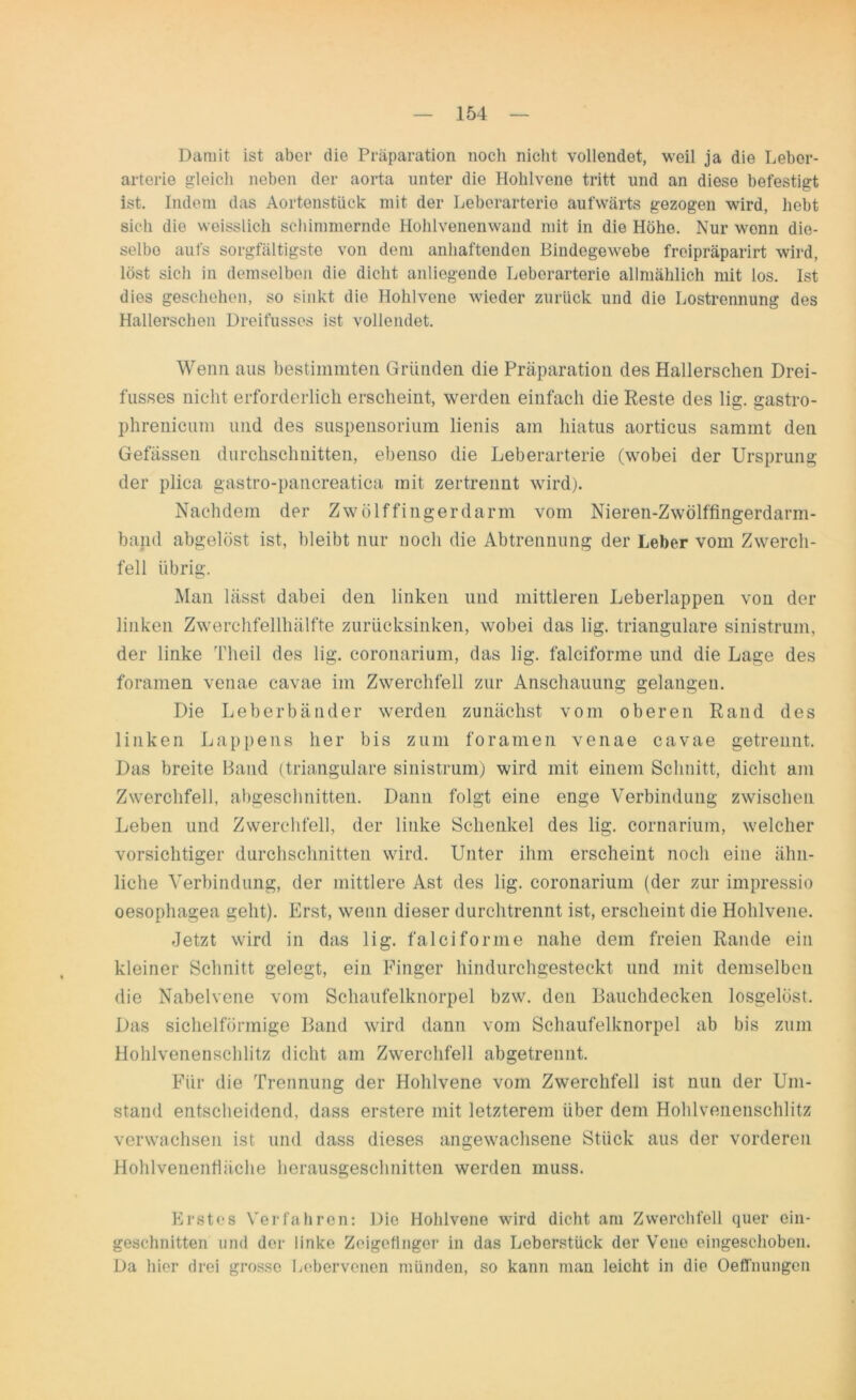 Damit ist aber die Präparation noch nicht vollendet, weil ja die Leber- arterie gleich neben der aorta unter die Hohlvene tritt und an diese befestigt ist. Indem das Aortenstiick mit der Leberarterie aufwärts gezogen wird, hebt sich die weisslich schimmernde Hohlvenenwand mit in die Höhe. Nur wenn die- selbe aufs sorgfältigste von dem anhaftenden Bindegewebe freipräparirt wird, löst sich in demselben die dicht anliegende Leberarterie allmählich mit los. Ist dies geschehen, so sinkt die Hohlvene wieder zurück und die Lostrennung des Hallerschen Dreifusses ist vollendet. Wenn aus bestimmten Gründen die Präparation des Hallerschen Drei- fusses nicht erforderlich erscheint, werden einfach die Reste des lig. gastro- phrenicum und des Suspensorium lienis am hiatus aorticus sammt den Gefässen durchschnitten, ebenso die Leberarterie (wobei der Ursprung der plica gastro-pancreatica mit zertrennt wird). Nachdem der Zwölffingerdarm vom Nieren-Zwölffingerdarm- band abgelöst ist, bleibt nur noch die Abtrennung der Leber vom Zwerch- fell übrig. Man lässt dabei den linken und mittleren Leberlappen von der linken Zwerchfellhälfte zurücksinken, wobei das lig. trianguläre sinistrum, der linke Theil des lig. coronarium, das lig. falciforme und die Lage des foramen venae cavae im Zwerchfell zur Anschauung gelangen. Die Leberbänder werden zunächst vom oberen Rand des linken Lappens her bis zum foramen venae cavae getrennt. Das breite Band (trianguläre sinistrum) wird mit einem Schnitt, dicht am Zwerchfell, abgeschnitten. Dann folgt eine enge Verbindung zwischen Leben und Zwerchfell, der linke Schenkel des lig. cornarium, welcher vorsichtiger durchschnitten wird. Unter ihm erscheint noch eine ähn- liche Verbindung, der mittlere Ast des lig. coronarium (der zur impressio oesophagea geht). Erst, wenn dieser durchtrennt ist, erscheint die Hohlvene. Jetzt wird in das lig. falciforme nahe dem freien Rande ein kleiner Schnitt gelegt, ein Finger hindurchgesteckt und mit demselben die Nabelvene vom Schaufelknorpel bzw. den Bauchdecken losgelöst. Das sichelförmige Band wird dann vom Schaufelknorpel ab bis zum Hohlvenenschlitz dicht am Zwerchfell abgetrennt. Für die Trennung der Hohlvene vom Zwerchfell ist nun der Um- stand entscheidend, dass erstere mit letzterem über dem Hohlvenenschlitz verwachsen ist und dass dieses angewachsene Stück aus der vorderen Hohlvenenfläche herausgeschnitten werden muss. Erstes Verfahren: Die Hohlvene wird dicht am Zwerchfell quer ein- geschnitten und der linke Zeigefinger in das Leberstück der Vene eingeschoben. Da hier drei grosse Lebervenen münden, so kann man leicht in die Oeffnungen