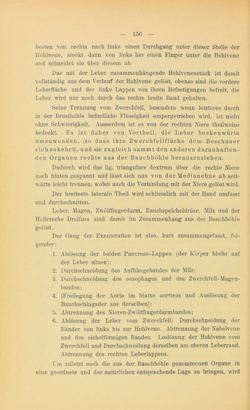 besten von rechts nach links einen Durchgang unter dieser Stelle der Hohlvene, steckt dann von links her einen Finger unter die Hohlvene und schneidet sie über diesem ab. Das mit der Leber zusammenhängende Hohlvenenstiick ist damit vollständig aus dem Verlauf der Hohlvene gelöst, ebenso sind die vordere Leberfläche und der linke Lappen von ihren Befestigungen befreit, die Leber wird nur noch durch das rechte breite Band gehalten. Seine Trennung vom Zwerchfell, besonders wenn letzteres durch in der Brusthöhle befindliche Flüssigkeit emporgetrieben wird, ist nicht ohne Schwierigkeit. Ausserdem ist es von der rechten Niere tlieilweise bedeckt. Es ist daher von Vortheil, die Leber beckenwärts umzuwenden, (so dass ihre Zwerchfellfläche dem Beschauer sich zukehrt), und sie zugleich sammt den anderen daranhaften- den Organen rechts aus der Bauchhöhle herauszuziehen. Dadurch wird das lig. trianguläre dextrum über die rechte Niere nach hinten gespannt und lässt sich nun von der Medianebne ab seit- wärts leicht trennen, wobei auch die Verbindung mit der Niere gelöst wird. Der breiteste laterale Theil wird schliesslich mit der Hand umfasst und durchschnitten. Leber, Magen, Zwölffingerdarm, Bauchspeicheldrüse, Milz und der Hallersche Dreifuss sind damit im Zusammenhang aus der Bauchhöhle gelöst. Der Gang der Exenteration ist also, kurz zusammengefasst, fol- gender: 1. Ablösung der beiden Pancreas-Lappen (der Körper bleibt auf der Leber sitzen); 2. Durchschneidung des Aufhängebandes der Milz; 3. Durchsclineidung des oesophagus und des Zwerchfell-Magen- bandes ; 4. [Freilegung der Aorta im hiatus aorticus und Auslösung der Bauchschlagader aus derselben]; 5. Abtrennung des Nieren-Zwölffingerdarmbandes; 6. Ablösung der Leber vom Zwerchfell: Durchschneidung der Bänder von links bis zur Hohlvene. Abtrennung der Nabelvene und des sichelförmigen Bandes. Loslösung der Hohlvene vom Zwerchfell und Durchschneidung derselben am oberen Leberrand. Abtrennung des rechten Leberlappens. Um zuletzt noch die aus der Bauchhöhle genommenen Organe in eine geordnete und der natürlichen entsprechende Lage zu bringen, wird