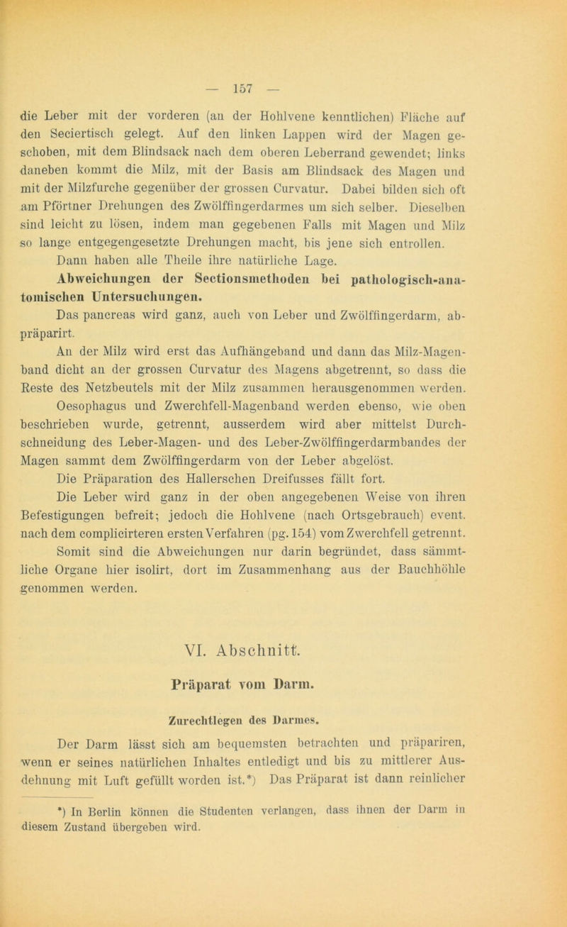 die Leber mit der vorderen (an der Hohlvene kenntlichen) Fläche auf den Seciertisch gelegt. Auf den linken Lappen wird der Magen ge- schoben, mit dem Blindsack nach dem oberen Leberrand gewendet; links daneben kommt die Milz, mit der Basis am Blindsack des Magen und mit der Milzfurche gegenüber der grossen Curvatur. Dabei bilden sich oft am Pförtner Drehungen des Zwölffingerdarmes um sich selber. Dieselben sind leicht zu lösen, indem man gegebenen Falls mit Magen und Milz so lange entgegengesetzte Drehungen macht, bis jene sich entrollen. Dann haben alle Theile ihre natürliche Lage. Abweichungen der Sectionsmethoden bei pathologisch-ana- tomischen Untersuchungen. Das pancreas wird ganz, auch von Leber und Zwölffingerdarm, ab- präparirt. An der Milz wird erst das Aufhängeband und dann das Milz-Magen- band dicht an der grossen Curvatur des Magens abgetrennt, so dass die Reste des Netzbeutels mit der Milz zusammen herausgenommen werden. Oesophagus und Zwerchfell-Magenband werden ebenso, wie oben beschrieben wurde, getrennt, ausserdem wird aber mittelst Durch- schneidung des Leber-Magen- und des Leber-Zwölffingerdarmbandes der Magen sammt dem Zwölffingerdarm von der Leber abgelöst. Die Präparation des Hallerschen Dreifusses fällt fort. Die Leber wird ganz in der oben angegebenen Weise von ihren Befestigungen befreit; jedoch die Hohlvene (nach Ortsgebrauch) event. nach dem complicirteren ersten Verfahren (pg. 154) vom Zwerchfell getrennt. Somit sind die Abweichungen nur darin begründet, dass sämmt- liche Organe hier isolirt, dort im Zusammenhang aus der Bauchhöhle genommen werden. VI. Abschnitt. Präparat vom Darm. Zurechtlegen des Darmes. Der Darm lässt sich am bequemsten betrachten und präpariren, wenn er seines natürlichen Inhaltes entledigt und bis zu mittlerer Aus- dehnung mit Luft gefüllt worden ist.*) Das Präparat ist dann reinlicher *) In Berlin können die Studenten verlangen, dass ihnen der Darm in diesem Zustand übergeben wird.