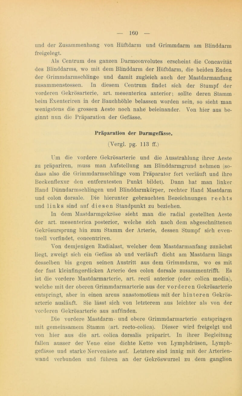 und der Zusammenhang von Hüftdarin und Grimmdarm am Blinddarm freigelegt. Als Centrum des ganzen Darmconvolutes erscheint die Concavität des Blinddarms, wo mit dem Blinddarm der Hüftdarm, die beiden Enden der Grimmdarmschlinge und damit zugleich auch der Mastdarmanfang zusammenstossen. In diesem Centrum findet sich der Stumpf der vorderen Gekrösarterie, art. mesenterica anterior; sollte deren Stamm beim Exenteriren in der Bauchhöhle belassen worden sein, so sieht man wenigstens die grossen Aeste noch nahe beieinander. Von hier aus be- ginnt nun die Präparation der Gefässe. Präparation der Daringefässe. (Vergl. pg. 113 ff.) Um die vordere Gekrösarterie und die Ausstrahlung ihrer Aeste zu präpariren, muss man Aufstellung am Blinddarmgrund nehmen (so- dass also die Grimmdarmschlinge vom Präparator fort verläuft und ihre Beckenflexur den entferntesten Punkt bildet). Dann hat man linker Hand Dünndarmschlingen und Blinddarmkörper, rechter Hand Mastdarm und colon dorsale. Die hierunter gebrauchten Bezeichnungen rechts und links sind auf diesen Standpunkt zu beziehen. In dem Mastdarmgekröse sieht man die radial gestellten Aeste der art. mesenterica posterior, welche sich nach dem abgeschnittenen Gekrösursprung hin zum Stamm der Arterie, dessen Stumpf sich even- tuell vorfindet, concentriren. Von demjenigen Radialast, welcher dem Mastdarmanfang zunächst liegt, zweigt sich ein Gefäss ab und verläuft dicht am Mastdarm längs desselben bis gegen seinen Austritt aus dem Grimmdarm, wo es mit der fast kleinfingerdicken Arterie des colon dorsale zusammentrifft. Es ist die vordere Mastdarmarterie, art. recti anterior (oder colica media), welche mit der oberen Grimmdarmarterie aus der vorderen Gekrösarterie entspringt, aber in einen arcus anastomoticus mit der hinteren Gekrös- arterie ausläuft. Sie lässt sich von letzterem aus leichter als von der vorderen Gekrösarterie aus auffinden. Die vordere Mastdarm- und obere Grimmdarmarterie entspringen mit gemeinsamem Stamm (art. recto-colica). Dieser wird freigeigt und von hier aus die art. colica dorsalis präparirt. In ihrer Begleitung fallen ausser der Vene eine dichte Kette von Lymphdriisen, Lymph- gefässe und starke Nervenäste auf. Letztere sind innig mit der Arterien- wand verbunden und führen an der Gekröswurzel zu dem ganglion