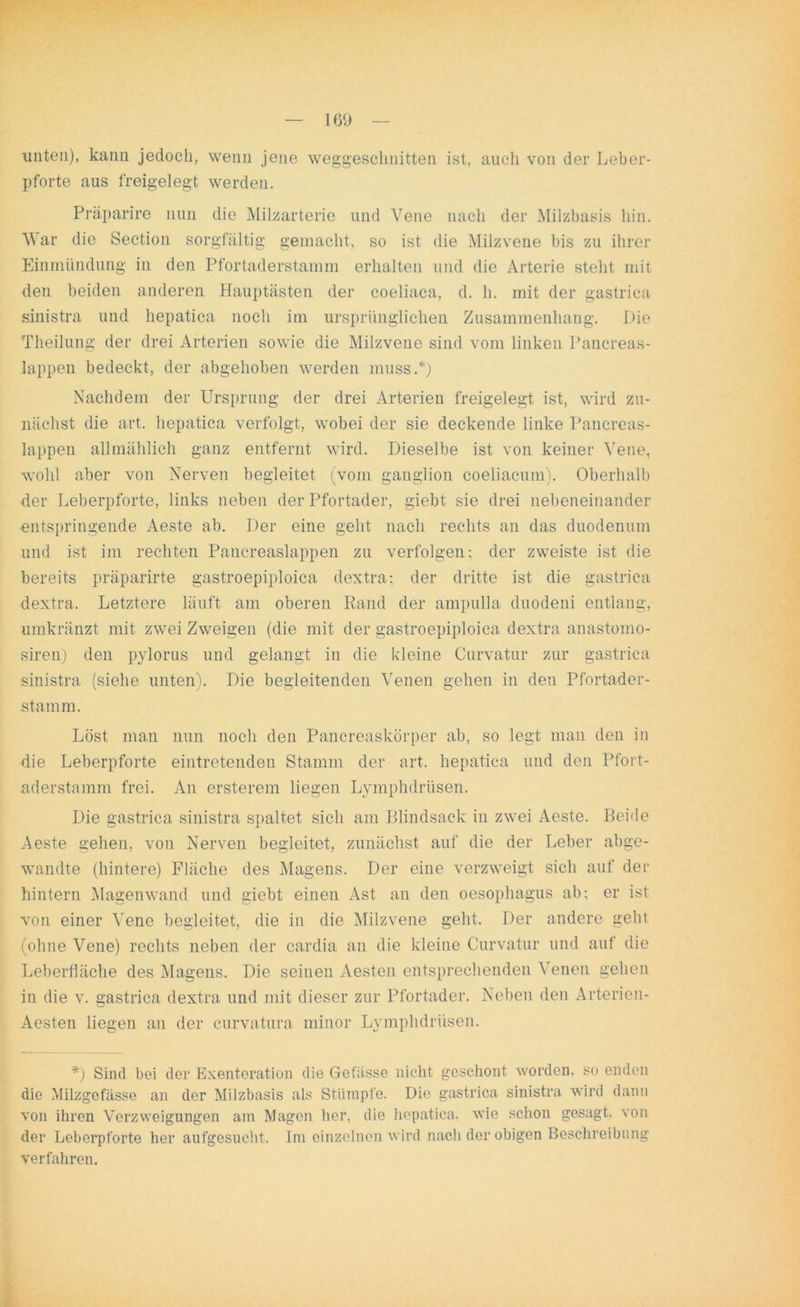 unten), kann jedoch, wenn jene weggeschnitten ist, auch von der Leber- pforte aus freigelegt werden. Präparire nun die Milzarterie und Vene nach der Milzbasis hin. War die Section sorgfältig gemacht, so ist die Milzvene bis zu ihrer Einmündung in den Pfortaderstamm erhalten und die Arterie steht mit den beiden anderen Hauptästen der coeliaca, d. h. mit der gastrica sinistra und hepatica noch im ursprünglichen Zusammenhang. Die Theilung der drei Arterien sowie die Milzvene sind vom linken Pancreas- lappen bedeckt, der abgehoben werden muss.*) Nachdem der Ursprung der drei Arterien freigelegt ist, wird zu- nächst die art. hepatica verfolgt, wobei der sie deckende linke Pancreas- lappen allmählich ganz entfernt wird. Dieselbe ist von keiner Vene, wohl aber von Nerven begleitet (vom ganglion coeliacum). Oberhalb der Leberpforte, links neben der Pfortader, giebt sie drei nebeneinander entspringende Aeste ab. Der eine geht nach rechts an das duodenum und ist im rechten Pancreaslappen zu verfolgen; der zweiste ist die bereits präparirte gastroepiploica dextra: der dritte ist die gastrica dextra. Letztere läuft am oberen Rand der ampulla duodeni entlang, umkränzt mit zwei Zweigen (die mit der gastroepiploica dextra anastomo- siren) den pylorus und gelangt in die kleine Curvatur zur gastrica sinistra (siehe unten). Die begleitenden Venen gehen in den Pfortader- stamm. Löst man nun noch den Pancreaskörper ab, so legt man den in die Leberpforte eintretenden Stamm der art. hepatica und den Pfort- aderstamm frei. An ersterem liegen Lymphdrüsen. Die gastrica sinistra spaltet sich am Blindsack in zwei Aeste. Beide Aeste gehen, von Nerven begleitet, zunächst auf die der Leber abge- wandte (hintere) Fläche des Magens. Der eine verzweigt sich auf der hintern Magenwand und giebt einen Ast an den oesophagus ab; er ist von einer Vene begleitet, die in die Milzvene geht. Der andere geht (ohne Vene) rechts neben der cardia an die kleine Curvatur und auf die Leberfläche des Magens. Die seinen Aesten entsprechenden Venen gehen in die v. gastrica dextra und mit dieser zur Pfortader. Neben den Artericn- Aesten liegen an der curvatura minor Lymphdrüsen. *) Sind bei der Exenteration die Gefässe nicht geschont worden, so enden die Milzgefässe an der Milzbasis als Stümpfe. Die gastrica sinistra wird dann von ihren Verzweigungen am Magen her, die hepatica. wie schon gesagt, von der Leberpforte her aufgesucht. Im einzelnen wird nach der obigen Beschreibung verfahren.