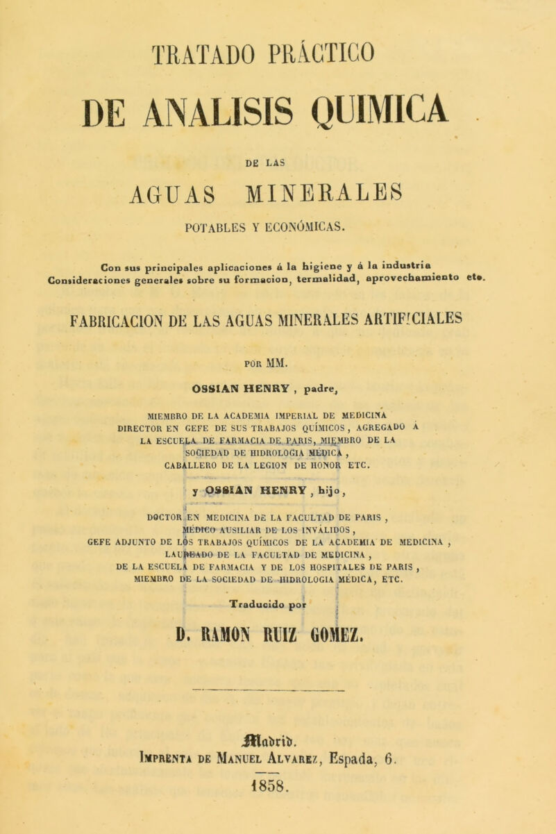 DE ANALISIS QUIMICA DE LAS AGUAS MINERALES POTABLES Y ECONÓMICAS. Con sus principales aplicaciones á la higiene y á la industria Consideraciones generales sobre su formación, termalidad, aprovechamiento et*. FABRICACION DE LAS AGUAS MINERALES ARTIFICIALES POP. MM. OSSIAN HENRY , padre, MIEMBRO DE LA ACADEMIA IMPERIAL DE MEDICINA DIRECTOR EN GEFE DE SUS TRABAJOS QUÍMICOS , AGREGADO Á LA ESCUELA DE FARMACIA -DE PARIS, MIEMBRO DE LA SOCIEDAD DE HIDROLOGIA MÉDICA , CABALLERO DE LA LEGION DE HONOR ETC. y OS8SAN HENRY, hijo, í** ’ ’ 1 DOCTOR EN MEDICINA DE LA FACULTAD DE PARIS , MÉDICO AUSILIAR DE LOS INVÁLIDOS , GEFE ADJUNTO DE LOS TRABAJOS QUÍMICOS DE LA ACADEMIA DE MEDICINA , LAUREADO DE LA FACULTAD DE MEDICINA , DE LA ESCUELA DE FARMACIA Y DE LOS HOSPITALES DE PARIS , MIEMBRO DE LA SOCIEDAD DE HIDROLOGIA MÉDICA, ETC. Traducido por D. RAMON mi GOMEZ. JHabrifc. Imprenta de Manuel Alvarez, Espada. 6. 1858.