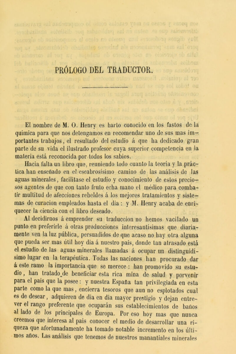 PRÓLOGO DEL TRADUCTOR. El nombre de M. O. Henry es bario conocido en los fastos de la química para que nos detengamos en recomendar uno de sus mas im- portantes trabajos, el resultado del estudio á que ha dedicado gran parte de su vida el ilustrado profesor cuya superior competencia en la materia está reconocida por lodos los sabios. Hacia falta un libro que, reuniendo todo cuanto la teoría y la prác- tica han enseñado en el escabrosísimo camino de las análisis de las aguas minerales, facilitase el estudio y conocimiento de estos precio- sos agentes de que con tanto fruto echa mano el médico para comba- tir multitud de afecciones rebeldes á los mejores tratamientos y siste- mas de curación empleados hasta el día : y M. Henry acaba de enri- quecer la ciencia con el libro deseado. Al decidirnos á emprender su traducción no hemos vacilado un punto en preferirle á otras producciones interesantísimas que diaria- mente ven la luz pública, persuadidos de que acaso no hay otra alguna que pueda ser mas útil hoy dia á nuestro pais, donde tan atrasado está el estudio de las aguas minerales llamadas á ocupar un distinguidí- simo lugar en la terapéutica. Todas las naciones han procurado dar á este ramo la importancia que se merece : han promovido su estu- dio , han tratado^de beneficiar esta rica mina de salud y porvenir para el pais que la posee: y nuestra España tan privilegiada en esta parte como la que mas, encierra tesoros que aun no esplotados cual es de desear, adquieren de dia en dia mayor prestigio y dejan entre- ver el rango preferente que ocuparán sus establecimientos de baños al lado de los principales de Europa. Por eso hoy mas que nunca creemos que interesa al pais conocer el medio de desarrollar una ri- queza que afortunadamente ha tomado notable incremento en los últi- mos años. Las análisis que tenemos de nuestros manantiales minerales