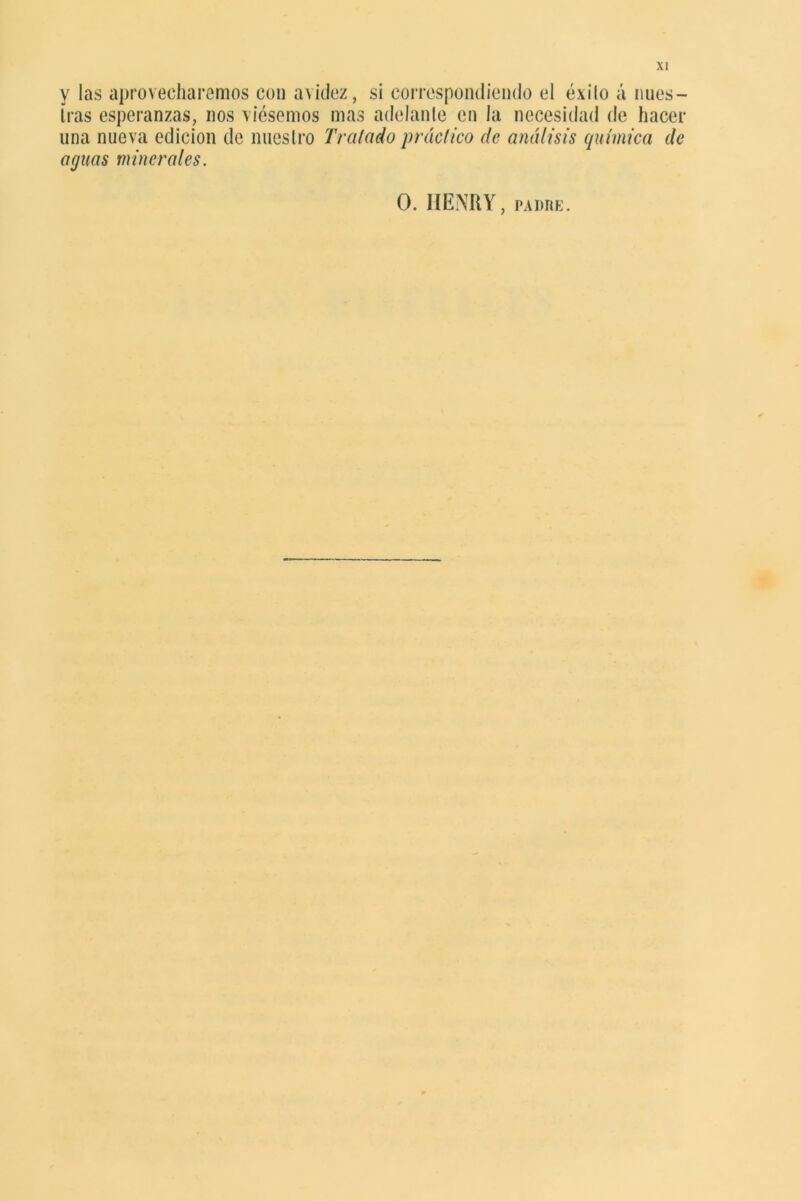 y las aprovecharemos con avidez, si correspondiendo el éxito á núes— Iras esperanzas, nos viésemos mas adelante en la necesidad de hacer una nueva edición de nuestro Tratado práctico de análisis química de aguas minerales. O. HENRY, padre.