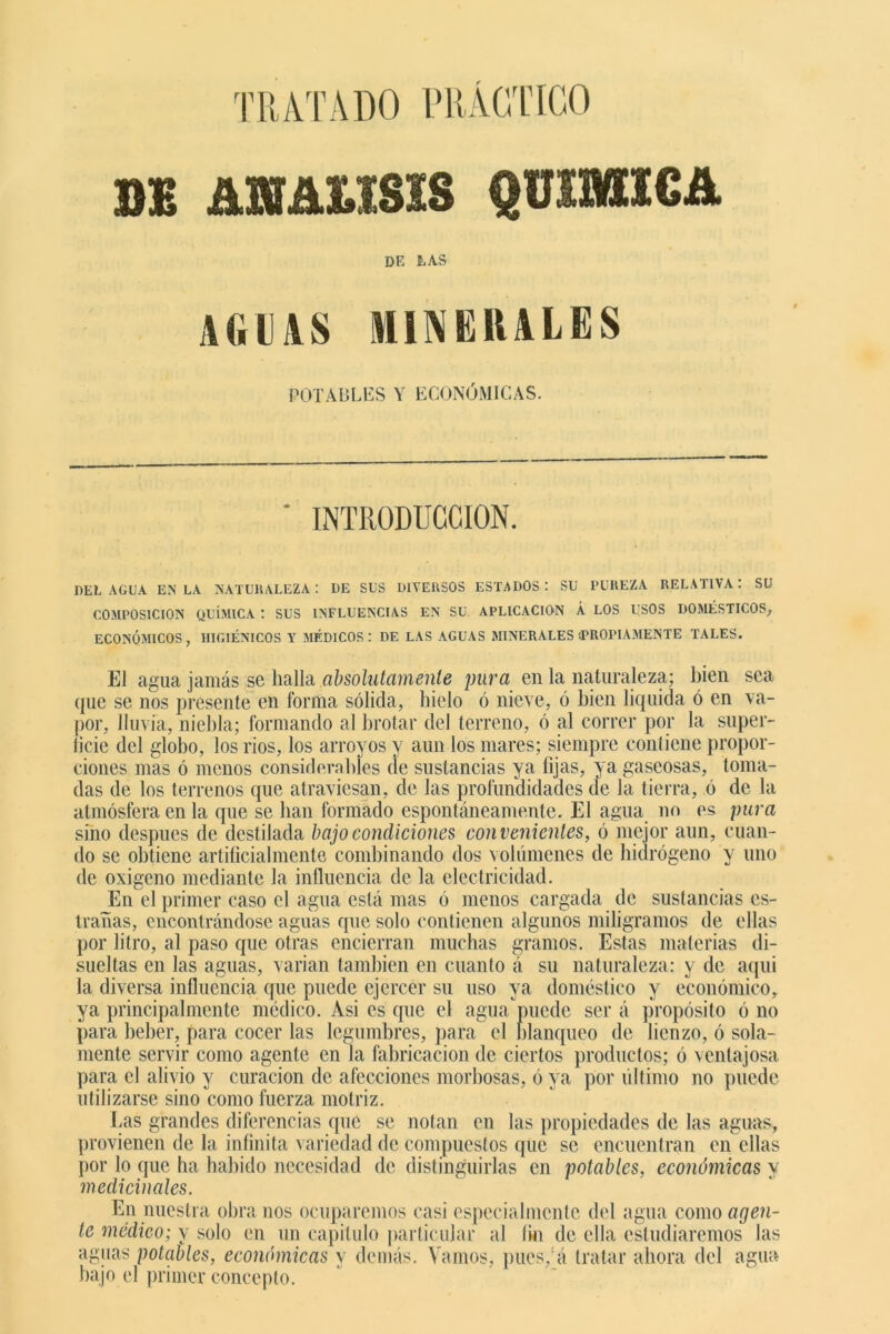 TRATADO PRÁCTICO BE m&um QUIMICA DE LAS- AGIAS MINERALES POTABLES Y ECONÓMICAS. INTRODUCCION. DEL AGUA EN LA NATURALEZA : DE SUS DIVERSOS ESTADOS: SU PUREZA RELATIVA: SU COMPOSICION QUÍMICA : SUS INFLUENCIAS EN SU APLICACION Á LOS USOS DOMÉSTICOS, ECONÓMICOS, HIGIÉNICOS Y MÉDICOS: DE LAS AGUAS MINERALES ¡PROPIAMENTE TALES. El agua jamás se halla absolutamente pura en la naturaleza; bien sea que se nos presente en forma sólida, hielo ó nieve, ó bien liquida ó en va- por, lluvia, niebla; formando al brotar del terreno, ó al correr por la super- ficie del globo, los rios, los arroyos y aun los mares; siempre contiene propor- ciones mas ó menos considerables de sustancias ya fijas, ya gaseosas, toma- das de los terrenos que atraviesan, de las profundidades de la tierra, ó de la atmósfera en la que se han formado espontáneamente. El agua no es pura sino después de destilada bajo condiciones convenientes, ó mejor aun, cuan- do se obtiene artificialmente combinando dos volúmenes de hidrógeno y uno de oxigeno mediante la influencia de la electricidad. Jün el primer caso el agua está mas ó menos cargada de sustancias es- trañas, encontrándose aguas que solo contienen algunos miligramos de ellas por litro, al paso que otras encierran muchas gramos. Estas materias di- sueltas en las aguas, varían también en cuanto á su naturaleza: y de aqui la diversa influencia que puede ejercer su uso ya doméstico y económico, ya principalmente médico. Asi es que el agua puede ser á propósito ó no para beber, para cocer las legumbres, para el blanqueo de lienzo, ó sola- mente servir como agente en la fabricación de ciertos productos; ó ventajosa para el alivio y curación de afecciones morbosas, ó ya por último no puede utilizarse sino como fuerza motriz. fas grandes diferencias que se notan en las propiedades de las aguas, provienen de la infinita variedad de compuestos que se encuentran en ellas por lo que ha habido necesidad de distinguirlas en potables, económicas y medicinales. En nuestra obra nos ocuparemos casi especialmente del agua como agen- te médico; y solo en un capitulo particular al fio de ella estudiaremos las aguas potables, económicas y demás. Vamos, pucs/á tratar ahora del agua hajo el primer concepto.