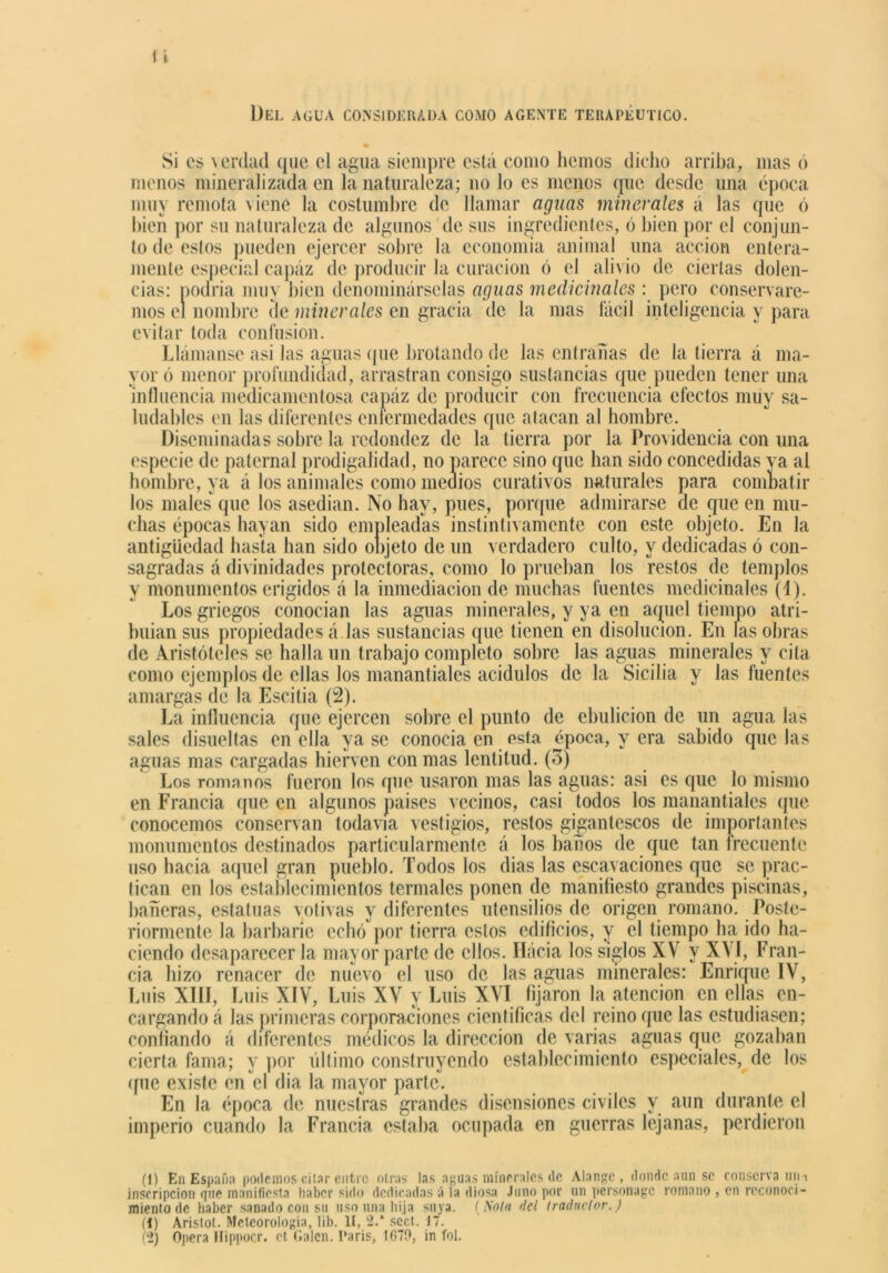 Del agua considerada como agente terapéutico. Si es verdad que el agua siempre está como hemos dicho arriba, mas o menos mineralizada en la naturaleza; no lo es menos que desde una época muy remota \iene la costumbre de llamar aguas minerales á las que ó bien por su naturaleza de algunos de sus ingredientes, 6 bien por el conjun- to de estos pueden ejercer sobre la economía animal una acción entera- mente especial capaz de producir la curación ó el alivio de ciertas dolen- cias: podría muy bien denominárselas aguas medicinales : pero conservare- mos el nombre de minerales en gracia de la mas íácil inteligencia y para evitar toda confusión. Llámanse asi las aguas que brotando de las entrañas de la tierra á ma- yor ó menor profundidad, arrastran consigo sustancias que pueden tener una influencia medicamentosa capáz de producir con frecuencia efectos muy sa- ludables en las diferentes enfermedades que atacan al hombre. Diseminadas sobre la redondez de la tierra por la Providencia con una especie de paternal prodigalidad, no parece sino que han sido concedidas va al hombre, ya á los animales como medios curativos naturales para combatir los males que los asedian. No hay, pues, porque admirarse de que en mu- chas épocas hayan sido empleadas instintivamente con este objeto. En la antigüedad hasta han sido objeto de un verdadero culto, y dedicadas ó con- sagradas á divinidades protectoras, como lo prueban los restos de templos y monumentos erigidos á la inmediación de muchas fuentes medicinales (1). Los griegos conocían las aguas minerales, y ya en aquel tiempo atri- buian sus propiedades á las sustancias que tienen en disolución. En las obras de Aristóteles se halla un trabajo completo sobre las aguas minerales y cita como ejemplos de ellas Jos manantiales acídulos de la Sicilia y las fuentes amargas de la Escitia (2). La influencia que ejercen sobre el punto de ebulición de un agua las sales disueltas en ella ya se conocía en esta época, y era sabido que las aguas mas cargadas hierven con mas lentitud. (3) Los romanos fueron los que usaron mas las aguas: asi es que lo mismo en Francia que en algunos países vecinos, casi todos los manantiales que conocemos conservan todavía vestigios, restos gigantescos de importantes monumentos destinados particularmente á los baños de que tan frecuente uso hacia aquel gran pueblo. Todos los dias las escavaciones que se prac- tican en los establecimientos termales ponen de manifiesto grandes piscinas, bañeras, estatuas votivas y diferentes utensilios de origen romano. Poste- riormente la barbarie echó por tierra estos edificios, y el tiempo ha ido ha- ciendo desaparecer la mayor parte de ellos. Hacia los siglos XV y XVI, Fran- cia hizo renacer de nuevo el uso de las aguas minerales: Enrique IV, Luis XIII, Luis XIV, Luis XV y Luis XVI fijaron la atención en ellas en- cargando á las primeras corporaciones científicas del reino que las estudiasen; confiando á diferentes médicos la dirección de varias aguas que gozaban cierta fama; y por último construyendo establecimiento especiales, de los que existe en el dia la mayor parte. En la época de nuestras grandes disensiones civiles y aun durante el imperio cuando la Francia estaba ocupada en guerras lejanas, perdieron (1) En España podemos citar entre otras las aguas minerales de Alangc , donde aun se conserva un i inscripción que manifiesta haber sido dedicadas á la diosa Juno por un personage romano , en reconoci- miento de haber sanado con su uso una hija suya. (Sola del traductor.) (i) Aristot. Meteorología, lib. II, c2. scct. 17. f'2) Opera Hippocr. ct Galcn. Caris, 1G79, in fol.